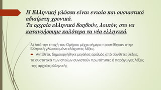 Η Ελληνική γλώσσα είναι ενιαία και ουσιαστικά
αδιαίρετη χρονικά.
Τα αρχαία ελληνικά βοηθούν, λοιπόν, στο να
κατανοήσουμε καλύτερα τα νέα ελληνικά.
Α) Από την εποχή του Ομήρου μέχρι σήμερα προστέθηκαν στην
Ελληνική γλώσσα μόνο ελάχιστες λέξεις.
 Αντίθετα, δημιουργήθηκε μεγάλος αριθμός από σύνθετες λέξεις,
τα συστατικά των οποίων συνιστούν πρωτότυπες ή παράγωγες λέξεις
της αρχαίας ελληνικής
 
