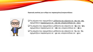 Πρακτικός κανόνας για το θέμα του παρακειμένου/υπερσυντέλικου
 Τα ρήματα που σχηματίζουν μέλλοντα και αόριστο σε –σω και –σα,
σχηματίζουν παρακείμενο σε – κα και υπερσυντέλικο σε – κειν.
 Τα ρήματα που σχηματίζουν μέλλοντα και αόριστο σε –ψω και –ψα,
σχηματίζουν παρακείμενο σε – φα και υπερσυντέλικο σε – φειν.
 Τα ρήματα που σχηματίζουν μέλλοντα και αόριστο σε –ξω και –ξα,
σχηματίζουν παρακείμενο σε – χα και υπερσυντέλικο σε – χειν.
 