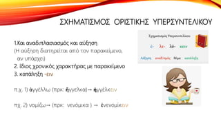ΣΧΗΜΑΤΙΣΜΟΣ ΟΡΙΣΤΙΚΗΣ ΥΠΕΡΣΥΝΤΕΛΙΚΟΥ
1.Και αναδιπλασιασμός και αύξηση
(Η αύξηση διατηρείται από τον παρακείμενο,
αν υπάρχει)
2. ίδιος χρονικός χαρακτήρας με παρακείμενο
3. κατάληξη -ειν
π.χ. 1) ἀγγέλλω (πρκ: ἤγγελκα)→ ἠγγέλκειν
πχ. 2) νομίζω→ (πρκ: νενόμικα ) → ἐνενομίκειν
 