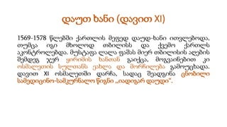 დაუთ ხანი (დავით XI)
1569-1578 წლებში ქართლის მეფედ დაუდ-ხანი ითვლებოდა,
თუმცა იგი მხოლოდ თბილისს და ქვემო ქართლს
აკონტროლებდა. მუსტაფა ლალა ფაშას მიერ თბილისის აღების
შემდეგ ჯერ ყირიმის ხანთან გაიქცა, მოგვაინებით კი
ოსმალეთის სულთანს ეახლა და მორჩილება გამოუცხადა.
დავით XI ოსმალეთში დარჩა, სადაც შეადგინა ცნობილი
სამედიცინო-სამკურნალო წიგნი ,,იადიგარ დაუდი“.
 