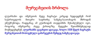 მურჯახეთის ბრძოლა
ლუარსაბი და იმერეთის მეფე ბაგრატი კარგად ხედავდნენ რომ
საქართველოს მთავრი საფრთხე სამცხე-საათაბაგოს მხრიდან
ემუქრებოდა, რადგანაც ამ კუთხიდან თავდასხმა შესაძლებელი იყო,
როგორც იმერეთზე ასევე ქართლზე. მეფეები შეთანხმებულად
მოქმედებდნენ. ლუარსაბმა ჯავახეთი დაიკავა, ხოლო 1535 წელს ბაგრატმა
მურჯახეთთან მოპოვებული გამარჯვების შემდეგ სამცხე დაიკავა.
 