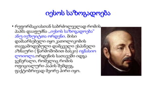 იესოს საზოგადოება
• რეფორმაციასთან საბრძოლველად რომის
პაპმა დააფუძნა ,,იესოს საზოგადოება“
ანუ იეზუიტთა ორდენი. მისი
დამაარსებელი იყო კათოლიკობის
თავგამოდებული დამცველი ესპანელი
აზნაური ( წარმოშობით ბასკი) იგნასიო
ლოიოლა.ორდენის სათავეში იდგა
გენერალი, რომელიც რომის
ოფიციალური პაპის შემდეგ,
ფაქტობრივად მეორე პირი იყო.
 
