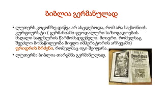 ბიბლია გერმანულად
• ლუთერს კოცონზე დაწვა არ ასცდებოდა, რომ არა საქსონიის
კურფიურსტი ( გერმანიაში ფეოდალური საზოგადოების
მაღალი საფეხურის წარმომადგენელი. მთავრი, რომელსაც
შეეძლო მონაწილეობა მიეღო იმპერატორის არჩევაში)
ფრიდრიხ ბრძენი, რომელმაც იგი შეიფარა.
• ლუთერმა ბიბლია თარგმნა გერმანულად.
 