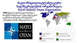 ნატო-ჩრდილოატლანტიკური
ხელშეკრულების ორგანიზაცია.
North Atlantic Treaty Organisation
1994 წელს საქართველომ ხელი
მოაწერა ჩრდილო-ატლანტიკური
კავშირის (ნატოს) პროგრამას
„პარტნიორობა მშვიდობისათვის“.
 