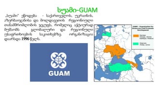 სუამი-GUAM
„სუამი“ ეწოდება - საქართველოს, უკრაინის,
აზერბაიჯანისა და მოლდავეთის რეგიონიული
თანამშრომლობის ჯგუფს, რომელიც აქტიურად
მუშაობს გლობალური და რეგიონული
უსაფრთხოების საკითხებზე. ორგანიზაცია
დაარსდა 1996 წელს.
 