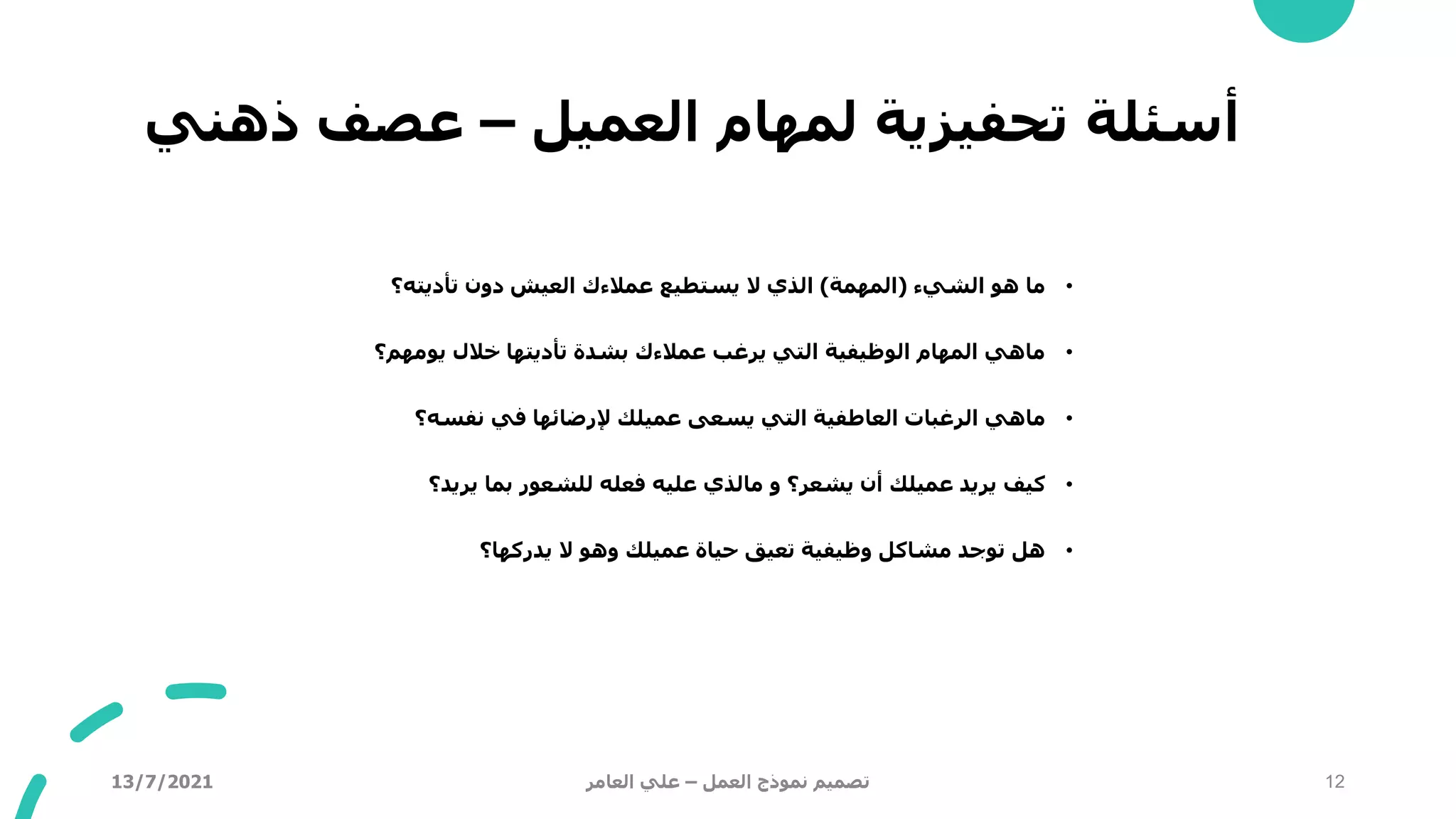 ‫العميل‬ ‫لمهام‬ ‫تحفيزية‬ ‫أسئلة‬
–
‫ذهني‬ ‫عصف‬
•
‫الشيء‬ ‫هو‬ ‫ما‬
(
‫المهمة‬
)
‫تأديته؟‬ ‫دون‬ ‫العيش‬ ‫عمالءك‬ ‫يستطيع‬ ‫ال‬ ‫الذي‬
•
‫يومهم؟‬ ‫خالل‬ ‫تأديتها‬ ‫بشدة‬ ‫عمالءك‬ ‫يرغب‬ ‫التي‬ ‫الوظيفية‬ ‫المهام‬ ‫ماهي‬
•
‫نفسه؟‬ ‫في‬ ‫إلرضائها‬ ‫عميلك‬ ‫يسعى‬ ‫التي‬ ‫العاطفية‬ ‫الرغبات‬ ‫ماهي‬
•
‫و‬ ‫يشعر؟‬ ‫أن‬ ‫عميلك‬ ‫يريد‬ ‫كيف‬
‫مالذي‬
‫يريد؟‬ ‫بما‬ ‫للشعور‬ ‫فعله‬ ‫عليه‬
•
‫يدركها؟‬ ‫ال‬ ‫وهو‬ ‫عميلك‬ ‫حياة‬ ‫تعيق‬ ‫وظيفية‬ ‫مشاكل‬ ‫توجد‬ ‫هل‬
13/7/2021 ‫العمل‬ ‫نموذج‬ ‫تصميم‬
–
‫العامر‬ ‫علي‬ 12
 