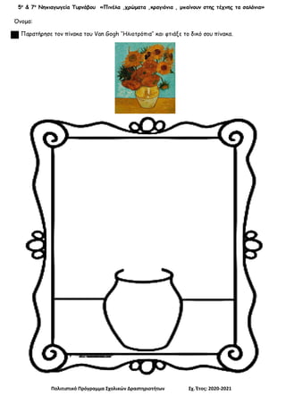 5ο
& 7ο
Νηπιαγωγεία Τυρνάβου «Πινέλα ,χρώματα ,κραγιόνια , μπαίνουν στης τέχνης τα σαλόνια»
Πολιτιστικό Πρόγραμμα Σχολικών Δραστηριοτήτων Σχ. Έτος: 2020-2021
Όνομα:
Παρατήρησε τον πίνακα του Van Gogh ‘’Ηλιοτρόπια’’ και φτιάξε το δικό σου πίνακα.
 