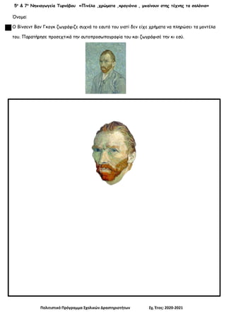 5ο
& 7ο
Νηπιαγωγεία Τυρνάβου «Πινέλα ,χρώματα ,κραγιόνια , μπαίνουν στης τέχνης τα σαλόνια»
Πολιτιστικό Πρόγραμμα Σχολικών Δραστηριοτήτων Σχ. Έτος: 2020-2021
Όνομα:
Ο Βίνσεντ Βαν Γκογκ ζωγράφιζε συχνά το εαυτό του γιατί δεν είχε χρήματα να πληρώσει τα μοντέλα
του. Παρατήρησε προσεχτικά την αυτοπροσωπογραφία του και ζωγράφισέ την κι εσύ.
 