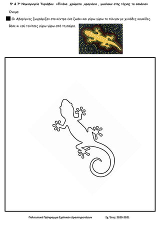 5ο
& 7ο
Νηπιαγωγεία Τυρνάβου «Πινέλα ,χρώματα ,κραγιόνια , μπαίνουν στης τέχνης τα σαλόνια»
Πολιτιστικό Πρόγραμμα Σχολικών Δραστηριοτήτων Σχ. Έτος: 2020-2021
Όνομα:
Οι Αβορίγινες ζωγράφιζαν στο κέντρο ένα ζωάκι και γύρω γύρω το τύλιγαν με χιλιάδες κουκίδες.
Βάλε κι εσύ τελίτσες γύρω γύρω από τη σαύρα.
 