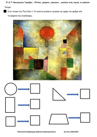 5ο
& 7ο
Νηπιαγωγεία Τυρνάβου «Πινέλα ,χρώματα ,κραγιόνια , μπαίνουν στης τέχνης τα σαλόνια»
Πολιτιστικό Πρόγραμμα Σχολικών Δραστηριοτήτων Σχ. Έτος: 2020-2021
Όνομα:
Στον πίνακα του Πωλ Κλέε « Το κόκκινο μπαλόνι» μέτρησε και γράψε τον αριθμό από
τα σχήματα που ανακάλυψες.
 