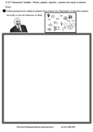 5ο
& 7ο
Νηπιαγωγεία Τυρνάβου «Πινέλα ,χρώματα ,κραγιόνια , μπαίνουν στης τέχνης τα σαλόνια»
Πολιτιστικό Πρόγραμμα Σχολικών Δραστηριοτήτων Σχ. Έτος: 2020-2021
Όνομα:
Ο Μιρό χρησιμοποιούσε παράξενα σχήματα στους πίνακές του. Παρατήρησε τα παρακάτω σχήματα
και φτιάξε κι εσύ ένα πίνακα σαν τον Μιρό.
 