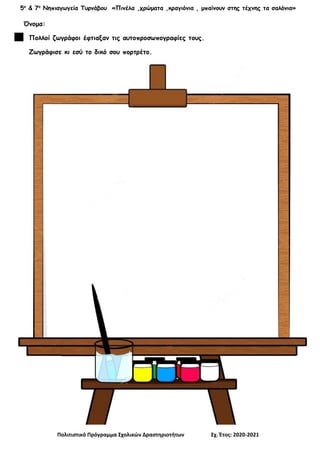 5ο
& 7ο
Νηπιαγωγεία Τυρνάβου «Πινέλα ,χρώματα ,κραγιόνια , μπαίνουν στης τέχνης τα σαλόνια»
Πολιτιστικό Πρόγραμμα Σχολικών Δραστηριοτήτων Σχ. Έτος: 2020-2021
Όνομα:
Πολλοί ζωγράφοι έφτιαξαν τις αυτοπροσωπογραφίες τους.
Ζωγράφισε κι εσύ το δικό σου πορτρέτο.
 