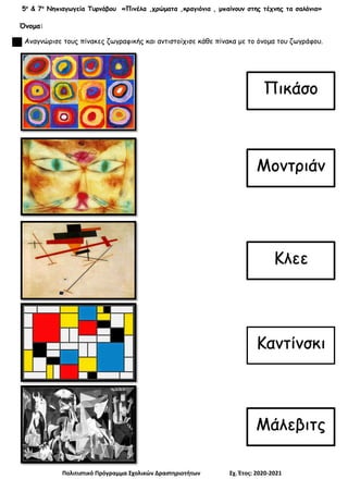5ο
& 7ο
Νηπιαγωγεία Τυρνάβου «Πινέλα ,χρώματα ,κραγιόνια , μπαίνουν στης τέχνης τα σαλόνια»
Πολιτιστικό Πρόγραμμα Σχολικών Δραστηριοτήτων Σχ. Έτος: 2020-2021
Όνομα:
Αναγνώρισε τους πίνακες ζωγραφικής και αντιστοίχισε κάθε πίνακα με το όνομα του ζωγράφου.
Πικάσο
Κλεε
Μοντριάν
Καντίνσκι
Μάλεβιτς
 