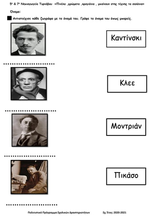 5ο
& 7ο
Νηπιαγωγεία Τυρνάβου «Πινέλα ,χρώματα ,κραγιόνια , μπαίνουν στης τέχνης τα σαλόνια»
Πολιτιστικό Πρόγραμμα Σχολικών Δραστηριοτήτων Σχ. Έτος: 2020-2021
Όνομα:
Αντιστοίχισε κάθε ζωγράφο με το όνομά του. Γράψε το όνομα του όπως μπορείς.
……………………
……………………
……………………
……………………
Καντίνσκι
Κλεε
Μοντριάν
Πικάσο
 