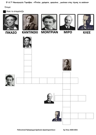 5ο
& 7ο
Νηπιαγωγεία Τυρνάβου «Πινέλα ,χρώματα ,κραγιόνια , μπαίνουν στης τέχνης τα σαλόνια»
Πολιτιστικό Πρόγραμμα Σχολικών Δραστηριοτήτων Σχ. Έτος: 2020-2021
Όνομα:
Λύσε το σταυρόλεξο.
ΠΙΚΑΣΟ ΚΑΝΤΙΝΣΚΙ ΜΟΝΤΡΙΑΝ ΜΙΡΟ ΚΛΕΕ
 