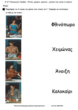 5ο
& 7ο
Νηπιαγωγεία Τυρνάβου «Πινέλα ,χρώματα ,κραγιόνια , μπαίνουν στης τέχνης τα σαλόνια»
Πολιτιστικό Πρόγραμμα Σχολικών Δραστηριοτήτων Σχ. Έτος: 2020-2021
Όνομα:
Παρατήρησε τις 4 εποχές του χρόνου στον πίνακα του Γ. Τσαρούχη και αντιστοίχισε
τη λέξη με την εικόνα.
Φθινόπωρο
Άνοιξη
Χειμώνας
Καλοκαίρι
 