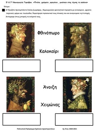 5ο
& 7ο
Νηπιαγωγεία Τυρνάβου «Πινέλα ,χρώματα ,κραγιόνια , μπαίνουν στης τέχνης τα σαλόνια»
Πολιτιστικό Πρόγραμμα Σχολικών Δραστηριοτήτων Σχ. Έτος: 2020-2021
Όνομα:
Ο Τζουζέπε Αρτσιμπόλντο Ιταλός ζωγράφος , δημιουργούσε φανταστικά πορτρέτα με αντικείμενα , φρούτα
λαχανικά, ψάρια και λουλούδια. Παρατήρησε προσεκτικά τους πίνακές του και αναγνώρισε τις 4 εποχές.
Αντέγραψε όπως μπορείς τα ονόματά τους.
Καλοκαίρι
Άνοιξη
Χειμώνας
Φθινόπωρο
 