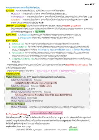 ความหลากหลายของปรสิตที่ก่อให้เกิดโรคในคน
Symbiosis= ความสัมพันธ์ของสิ่งมีชีวิต 2 ชนิดที่ไม่สามารถแยกจากกันได้อย่างอิสระ
- Mutualism = ความสัมพันธ์ของสิ่งมีชีวิต 2 ชนิดที่ได้ประโยชน์ทั้งสองฝ่าย (+,+)
- Commensalism = ความสัมพันธ์ของสิ่งมีชีวิต 2 ชนิดที่ฝ่ายหนึ่งได้ประโยชน์และอีกฝ่ายไม่ได้ไม่เสียประโยชน์ (+,0)
- Parasitism = ความสัมพันธ์ของสิ่งมีชีวิต 2 ชนิดที่ฝ่ายหนึ่งได้ประโยชน์คืออาหารและที่อยู่อาศัยเรียกว่า ปรสิต
ฝ่ายหนึ่งเสียประโยชน์เรียกว่า เจ้าบ้าน (host)
ปรสิตวิทยา (parasitology) เป็นการศึกษาการอยู่ร่วมกันของสิ่งมีชีวิต 2 ชนิดในภาวะปรสิต (parasitism)
- โดยปกติปรสิตที่ก่อโรคในคนจะหมายถึงปรสิตจำพวกที่เป็นสัตว์ ได้แก่ โปรโตซัว (protozoa) หนอนพยาธิ (helminths)
สัตว์ขาปล้อง (arthropods) -> host กึ่งกลาง
ชนิดของปรสิต 1. Ectoparasite (ปรสิตภายนอก) คือปรสิตที่อาศัยอยู่ตามผิวภายนอกร่างกายของเจ้าบ้าน
2. Endoparasite (ปรสิตภายใน) คือปรสิตที่อาศัยอยู่ภายในร่างกายของเจ้าบ้าน
ชนิดของเจ้าบ้าน
1. Definitive host คือเจ้าบ้านเฉพาะที่มีปรสิตระยะตัวเต็มวัยอาศัยและมีการสืบพันธุ์แบบอาศัยเพศ
2. Intermediate host คือเจ้าบ้านกึ่งกลางที่มีปรสิตระยะตัวอ่อนอาศัยและมีการสืบพันธุ์แบบไม่อาศัยเพศเพื่อเพิ่ม
จำนวนโดยไม่เจริญถึงระยะตัวเต็มวัย (Intermediate host เฉพาะสิ่งมีชีวิต Vector-> สิ่งมีชีวิต+สิ่งแวดล้อม)
3. Paratenic host คือเจ้าบ้านที่ได้รับปรสิตระยะตัวอ่อนเข้ามาอาศัยอยู่โดยไม่มีการเจริญเปลี่ยนแปลงไปเป็นระยะ
ถัดไปแต่ยังคงมีชีวิตและสามารถติดต่อสู่เจ้าบ้านเฉพาะและเจริญเป็นตัวเต็มวัยได้
4. Incidental/Accidental host คือเจ้าบ้าน(คน)โดยบังเอิญที่ได้รับปรสิตทั้งระยะตัวเต็มวัยหรือตัวอ่อนที่ปกติพบใน
สัตว์ชนิดอื่น
- การติดต่อของปรสิตจากเจ้าบ้านเฉพาะตัวหนึ่งไปยังเจ้าบ้านเฉพาะอีกตัวหนึ่งต้องอาศัยระยะติดต่อ (infective stage) ที่พบ
ได้ในสิ่งแวดล้อมและสิ่งมีชีวิต
- ปรสิตสามารถเข้าสู่ร่างกายได้หลายทาง 1. ปาก 2. จมูก 3. ตา 4. ผิวหนัง 5. ช่องคลอดทวารหนัก
การจัดจำแนกปรสิต
Phylum Protozoa (Kudo, 1977) อวัยวะที่ใช้เคลื่อนที่และโครงสร้างพิเศษของเซลล์
- Subphylum Plasmodroma : 4 classes :
Mastigophora, Sarcodina, Sporozoa, Cnidosporidia
- Subphylum Ciliophora : 2 classes : Ciliata, Suctoria
หนอนพยาธิ (helminths)(Faust, 1970)
- Phylum Platyhelminthes (หนอนตัวแบน) : 4 classes
Turbellaria, Monogenea, Trematoda (พยาธิใบไม้), Cestoda (พยาธิตัวตืด)
- Phylum Nematoda (พยาธิตัวกลม)
- Phylum Acanthocephala (พยาธิหัวหนาม)
สัตว์ขาปล้อง(arthropod)
- Phylum Arthropoda : ก่อให้เกิดโรคด้วยตัวมันเองและเป็นพาหะ (vector) ของโปรโทซัวและหนอนพยาธิ
1. Phylum Protozoa
โปรโตซัว (protozoa) โปรโตซัวเป็นสัตว์เซลล์เดียวที่มีขนาดเล็กตั้งแต่ 1-150 μm พบเป็นปรสิตของสัตว์ไม่มีกระดูกสันหลัง
และสัตว์มีกระดูกสันหลังรวมทั้งคน ภายในเซลล์เดียวประกอบด้วยหน่วยที่เรียกว่า organelles ทำหน้าที่ต่างๆเทียบเท่ากับ
สิ่งมีชีวิตชั้นสูงที่อาศัยกลุ่มเซลล์ (tissues) หรืออวัยวะ (organs)
การดำรงชีวิต : อิสระ (free-living)
: อยู่ร่วมกับสิ่งมีชีวิตอื่น (symbiosis) - commensalism - mutualism - parasitism
ต่างจากเซลล์คือมีอวัยวะที่ใช้ในการเคลื่อนที่
เน้นศึกษาส่วนนี้
><MART
 