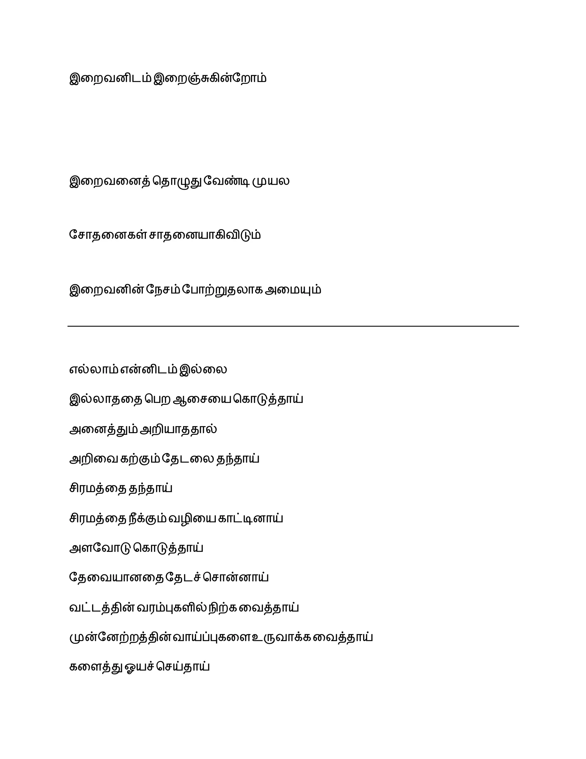 இலறவனிைம்இலறஞ்சுகின்சறாம்
இலறவலனத் பதாழுதுசவண்டிமுயல
சோதலனகள் ோதலனயாகிவிடும்
இலறவனின்சநேம்சபாற்றுதலாகஅலமயும்
எல்லாம்என்னிைம்இல்லல
இல்லாதலத பபற ஆலேலயபகாடுத்தாய்
அலனத்தும்அறியாததால்
அறிலவகற்கும்சதைலல தந்தாய்
ேிரமத்லத தந்தாய்
ேிரமத்லத நீக்கும்வழிலயகாட்டினாய்
அளசவாடு பகாடுத்தாய்
சதலவயானலதசதைச்போன்னாய்
வட்ைத்தின் வரம்புகளில்நிற்கலவத்தாய்
முன்சனற்றத்தின்வாய்ப்புகலளஉருவாக்கலவத்தாய்
கலளத்துஓயச்பேய்தாய்
 