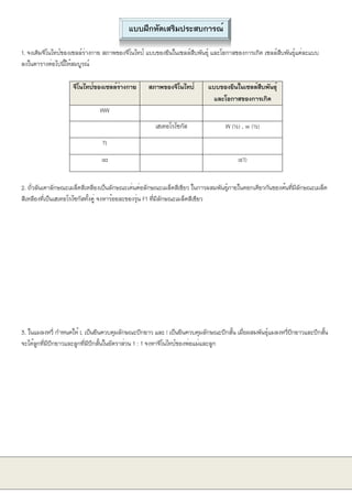 แบบฝึกหัดเสริมประสบการณ์
1. จงเติมจีโนไทป์ของเซลล์ร่างกาย สภาพของจีโนไทป์ แบบของยีนในเซลล์สืบพันธุ์ และโอกาสของการเกิด เซลล์สืบพันธุ์แต่ละแบบ
ลงในตารางต่อไปนี้ให้สมบูรณ์
จีโนไทป์ของเซลล์ร่างกาย สภาพของจีโนไทป์ แบบของยีนในเซลล์สืบพันธุ์
และโอกาสของการเกิด
WW
เฮเทอโรไซกัส W (½) , w (½)
Tt
aa a(1)
2. ถั่วลันเตาลักษณะเมล็ดสีเหลืองเป็นลักษณะเด่นต่อลักษณะเมล็ดสีเขียว ในการผสมพันธุ์ภายในดอกเดียวกันของต้นที่มีลักษณะเมล็ด
สีเหลืองที่เป็นเฮเทอโรไซกัสทั้งคู่ จงหาร้อยละของรุ่น F1 ที่มีลักษณะเมล็ดสีเขียว
3. ในแมลงหวี่ กำหนดให้ L เป็นยีนควบคุมลักษณะปีกยาว และ l เป็นยีนควบคุมลักษณะปีกสั้น เมื่อผสมพันธุ์แมลงหวี่ปีกยาวและปีกสั้น
จะได้ลูกที่มีปีกยาวและลูกที่มีปีกสั้นในอัตราส่วน 1 : 1 จงหาจีโนไทป์ของพ่อแม่และลูก
 