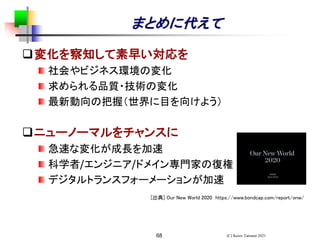 68
まとめに代えて
❑変化を察知して素早い対応を
社会やビジネス環境の変化
求められる品質・技術の変化
最新動向の把握（世界に目を向けよう）
❑ニューノーマルをチャンスに
急速な変化が成長を加速
科学者/エンジニア/ドメイン専門家の復権
デジタルトランスフォーメーションが加速
[出典] Our New World 2020 https://www.bondcap.com/report/onw/
(C) Keizo Tatsumi 2021
 
