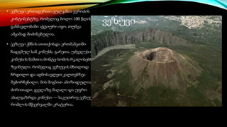 • ვეზუვი ერთადერთი ვულკანია ევროპის
კონტინენტზე, რომელიც ბოლო 100 წლის
განმავლობაში აქტიური იყო, თუმცა
ამჟამად მიძინებულია.
• ვეზუვი ქმნის თითქოსდა ერთმანეთში
ჩადგმულ სამ კონუსს. გარეთა, უძველესი
კონუსის ნაშთია მონტე-სომის რკალისებრი
ზვინული, რომელიც ვეზუვის მხოლოდ
ჩრდილო და აღმოსავლეთ კალთებზეა
შემორჩენილი. მის შიგნით ამოზიდულია
ძირითადი, ყველაზე მაღალი და უფრო
ახალგაზრდა კონუსი — საკუთრივ ვეზუვი,
რომლის მწვერვალში კრატერია.
ვეზუვი
 