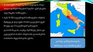• ეს ქალაქები რიგრიგობით გადადის ახალ-
ახალი დამპყრობლების ხელში: ეტრუსკები,
პელაზგები, სამნიტები...
• ძვ.წ. IV-III საუკუნიდან სამნიტური ომების
შემდეგ ეს ქალაქები რომის გავლენის ქვეშ
მოექცა და I საუკუნიდან განიცდის
ლათინიზაციას, თუმცა ბერძნულ ენასა და
კულტურას რომის იმპერიაში ლათინურის
თანაბარი მდგომარეობა ეჭირა.
კითხვა განსჯისათვის:
ბრძოლა თუ მორჩილება?
 