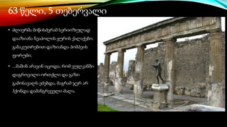 63 წელი, 5 თებერვალი
• ძლიერმა მიწისძვრამ სერიოზულად
დააზიანა ნეაპოლის ყურის ქალაქები.
განაკუთრებით დაზიანდა პომპეის
ფორუმი.
• ...მაშინ არავინ იცოდა, რომ ვულკანში
დაგროვილი ორთქლი და გაზი
გამოსავალს ეძებდა, მაგრამ ჯერ არ
ჰქონდა დამანგრეველი ძალა.
 