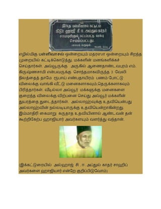 எழில்மிகு பள்ளிவாசல் ஒன்லறயும் மதரஸா ஒன்லறயும் சிறந்த
முலறயில் கட்டிக்தகாடுத்து. மக்களின் மனங்களிக்கச்
தசய்தார்கள். அவ்வூருக்கு அருகில் ஆலணதாண்டைபுரம் எம்.
கிருஷ்ணசாமி என்பைருக்கு தசாந்தமாகைிருந்த 3 சைலி
நிலத்லதத் தாசம ரூபாய் எண்பதாயிரம் பணம் சபாட்டு
ைிலலக்கு ைாங்கி ை ீ
ட்டு மலனகளாகவும்,ததருக்களாகவும்
பிரித்தார்கள். ை ீ
டில்லா அவ்வூர் மக்களுக்கு மலனகலள
குலறந்த ைிலலக்கு ைிற்பலன தசய்து அவ்வூர் மக்களின்
துயரத்லத துலடத்தார்கள். அல்லாஹ்வுக்கு உதைிதயன்பது
அல்லாஹ்ைின் நல்லடியாருக்கு உதைிதயன்றாகின்றது.
இம்மாதிரி லகமாறு கருதாத உதைியினால் ஆண்டைன் தன்
கூற்றிசகற்ப ஹாஜியார் அைர்களயும் ைளர்த்து ைந்தான்.
(இக்கட்டுலரயில் அல்ஹாஜ் சி . ஈ. அப்துல் காதர் சாஹிப்
அைர்கலள ஹாஜியார் என்சற குறிப்பிடுசைாம்)
 