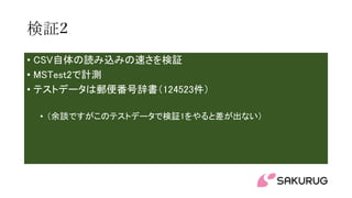 検証2
• CSV自体の読み込みの速さを検証
• MSTest2で計測
• テストデータは郵便番号辞書（124523件）
• （余談ですがこのテストデータで検証1をやると差が出ない）
 