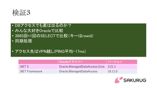 検証3
• DBアクセスでも差は出るのか？
• みんな大好きOracleで比較
• 3865回+1回のSELECTで比較（キーはrowid)
• 同期処理
• アクセス先はVPN越し(PING平均-17ms)
Oracleドライバー バージョン
.NET 5 Oracle.ManagedDataAccess.Core 3.21.1
.NET Framework Oracle.ManagedDataAccess 19.11.0
 