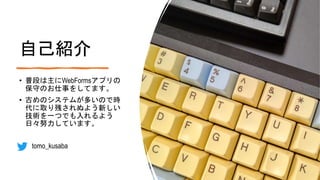 自己紹介
• 普段は主にWebFormsアプリの
保守のお仕事をしてます。
• 古めのシステムが多いので時
代に取り残されぬよう新しい
技術を一つでも入れるよう
日々努力しています。
• tomo_kusaba
 