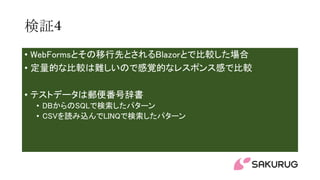 検証4
• WebFormsとその移行先とされるBlazorとで比較した場合
• 定量的な比較は難しいので感覚的なレスポンス感で比較
• テストデータは郵便番号辞書
• DBからのSQLで検索したパターン
• CSVを読み込んでLINQで検索したパターン
 