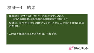 検証－4 結果
• 単純なDBアクセスだけだとそれほど変わらない。
• .NETの処理時間よりもDB側の処理時間の方が長い？？
• 全体に、CSVやDBからのオブジェクト化やLinqについては.NET5の
方が速い
• この差を価値とみるかどうかは、それぞれ
 