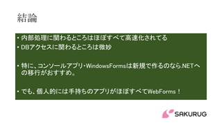 結論
• 内部処理に関わるところはほぼすべて高速化されてる
• DBアクセスに関わるところは微妙
• 特に、コンソールアプリ・WindowsFormsは新規で作るのなら.NETへ
の移行がおすすめ。
• でも、個人的には手持ちのアプリがほぼすべてWebForms！
 