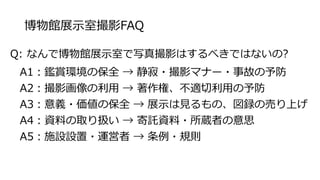 博物館展示室撮影FAQ
Q: なんで博物館展示室で写真撮影はするべきではないの?
A1：鑑賞環境の保全 → 静寂・撮影マナー・事故の予防
A2：撮影画像の利用 → 著作権、不適切利用の予防
A3：意義・価値の保全 → 展示は見るもの、図録の売り上げ
A4：資料の取り扱い → 寄託資料・所蔵者の意思
A5：施設設置・運営者 → 条例・規則
 