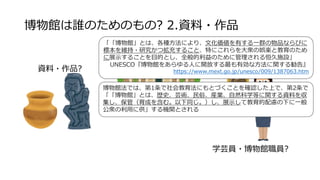 博物館は誰のためのもの? 2.資料・作品
来館利用者?
館・施設?
（設置・運営者）
学芸員・博物館職員?
「「博物館」とは、各種方法により、文化価値を有する一群の物品ならびに
標本を維持・研究かつ拡充すること、特にこれらを大衆の娯楽と教育のため
に展示することを目的とし、全般的利益のために管理される恒久施設」
UNESCO『博物館をあらゆる人に開放する最も有効な方法に関する勧告』
https://www.mext.go.jp/unesco/009/1387063.htm
資料・作品?
博物館法では、第1条で社会教育法にもとづくことを確認した上で、第2条で
「「博物館」とは、歴史、芸術、民俗、産業、自然科学等に関する資料を収
集し、保管（育成を含む。以下同じ。）し、展示して教育的配慮の下に一般
公衆の利用に供」する機関とされる
 
