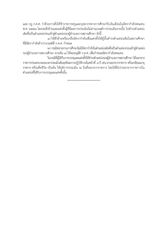 และ กฎ ก.ค.ศ. ว่าด้วยการสั่งให้ข้าราชการครูและบุคลากรทางการศึกษารับเงินเดือนในอัตรากำลังทดแทน
พ.ศ. ๒๕๕๑ โดยจะสั่งย้ายและแต่งตั้งผู้ที่มีผลการประเมินไม่ผ่านเกณฑ์การประเมินรายนั้น ไปดำรงตำแหน่ง
เดิมซึ่งเป็นตำแหน่งก่อนเข้าสู่ตำแหน่งรองผู้อำนวยการสถานศึกษา ดังนี้
๑) ให้สั่งย้ายหรือเกลี่ยอัตรากำลังเพื่อแต่งตั้งให้ผู้นั้นดำรงตำแหน่งเดิมในสถานศึกษา
ที่มีอัตรากำลังต่ำกว่าเกณฑ์ที่ ก.ค.ศ. กำหนด
๒) กรณีหน่วยงานการศึกษาไม่มีอัตรากำลังในตำแหน่งเดิมซึ่งเป็นตำแหน่งก่อนเข้าสู่ตำแหน่ง
รองผู้อำนวยการสถานศึกษา ตามข้อ ๑) ให้ขออนุมัติ ก.ค.ศ. เพื่อกำหนดอัตรากำลังทดแทน
ในกรณีที่ผู้ได้รับการบรรจุและแต่งตั้งให้ดำรงตำแหน่งรองผู้อำนวยการสถานศึกษา ได้ออกจาก
ราชการก่อนครบระยะเวลาประเมินสัมฤทธิผลการปฏิบัติงานในหน้าที่ ๑ ปี เช่น ลาออกจากราชการ หรือเกษียณอายุ
ราชการ หรือเสียชีวิต เป็นต้น ให้ยุติการประเมิน ณ วันที่ออกจากราชการ โดยให้ถือว่าออกจากราชการใน
ตำแหน่งที่ได้รับการบรรจุและแต่งตั้งนั้น
---------------------------------------
 