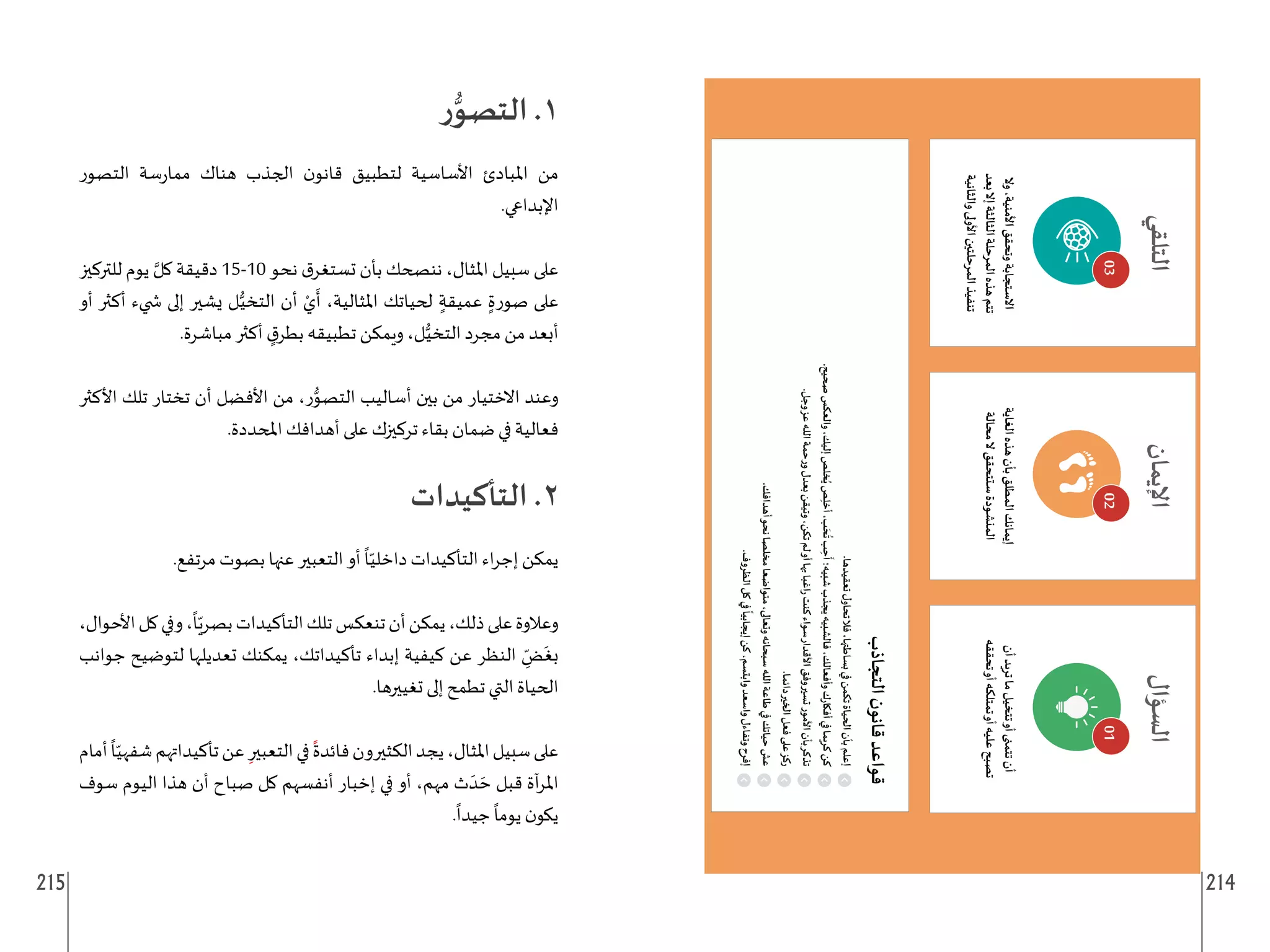 215 214
01
02
03
‫ر‬ُّ‫التصو‬ .1
‫التصور‬ ‫سة‬‫ر‬‫مما‬ ‫هناك‬ ‫الجذب‬ ‫ن‬‫قانو‬ ‫لتطبيق‬ ‫األساسية‬ ‫املبادئ‬ ‫من‬
.‫اإلبداعي‬
‫للتركيز‬ ‫يوم‬ َّ‫كل‬ ‫دقيقة‬ 15-10 ‫نحو‬ ‫ق‬‫تستغر‬ ‫بأن‬ ‫ننصحك‬ ،‫املثال‬ ‫سبيل‬ ‫على‬
‫أو‬ ‫أكثر‬ ‫�ضيء‬ ‫إلى‬ ‫يشير‬ ‫ل‬ُّ‫التخي‬ ‫أن‬ ْ‫ي‬
َ
‫أ‬ ،‫املثالية‬ ‫لحياتك‬ ٍ‫عميقة‬ ٍ‫صورة‬ ‫على‬
.‫مباشرة‬ ‫أكثر‬ ٍ
‫ق‬‫بطر‬ ‫تطبيقه‬ ‫ويمكن‬ ،‫ل‬ُّ‫التخي‬ ‫مجرد‬ ‫من‬ ‫أبعد‬
‫األكثر‬ ‫تلك‬ ‫تختار‬ ‫أن‬ ‫األفضل‬ ‫من‬ ،‫ر‬ُّ
‫التصو‬ ‫أساليب‬ ‫بين‬ ‫من‬ ‫االختيار‬ ‫وعند‬
.‫املحددة‬ ‫أهدافك‬ ‫على‬ ‫تركيزك‬ ‫بقاء‬ ‫ضمان‬ ‫في‬ ‫فعالية‬
‫التأكيدات‬ .2
.‫مرتفع‬ ‫بصوت‬ ‫عنها‬ ‫التعبير‬ ‫أو‬
ً
‫ا‬ّ‫داخلي‬ ‫التأكيدات‬ ‫اء‬‫ر‬‫إج‬ ‫يمكن‬
،‫األحوال‬‫كل‬‫وفي‬،
ً
‫ا‬ّ‫بصري‬‫التأكيدات‬‫تلك‬‫تنعكس‬‫أن‬‫يمكن‬،‫ذلك‬‫على‬‫وعالوة‬
‫جوانب‬ ‫لتوضيح‬ ‫تعديلها‬ ‫يمكنك‬ ،‫تأكيداتك‬ ‫إبداء‬ ‫كيفية‬ ‫عن‬ ‫النظر‬ ِ
ّ
‫ض‬
َ
‫بغ‬
.‫تغييرها‬ ‫إلى‬ ‫تطمح‬ ‫التي‬ ‫الحياة‬
‫أمام‬
ً
‫ا‬ّ‫شفهي‬‫تأكيداتهم‬‫عن‬ ِ‫التعبير‬‫في‬
ً
‫فائدة‬‫الكثيرون‬‫يجد‬،‫املثال‬‫سبيل‬‫على‬
‫سوف‬ ‫اليوم‬ ‫هذا‬ ‫أن‬ ‫صباح‬ ‫كل‬ ‫أنفسهم‬ ‫إخبار‬ ‫في‬ ‫أو‬ ،‫مهم‬ ‫ث‬ َ‫د‬ َ‫ح‬ ‫قبل‬ ‫آة‬‫ر‬‫امل‬
.
ً
‫جيدا‬
ً
‫يوما‬ ‫ن‬‫يكو‬
 