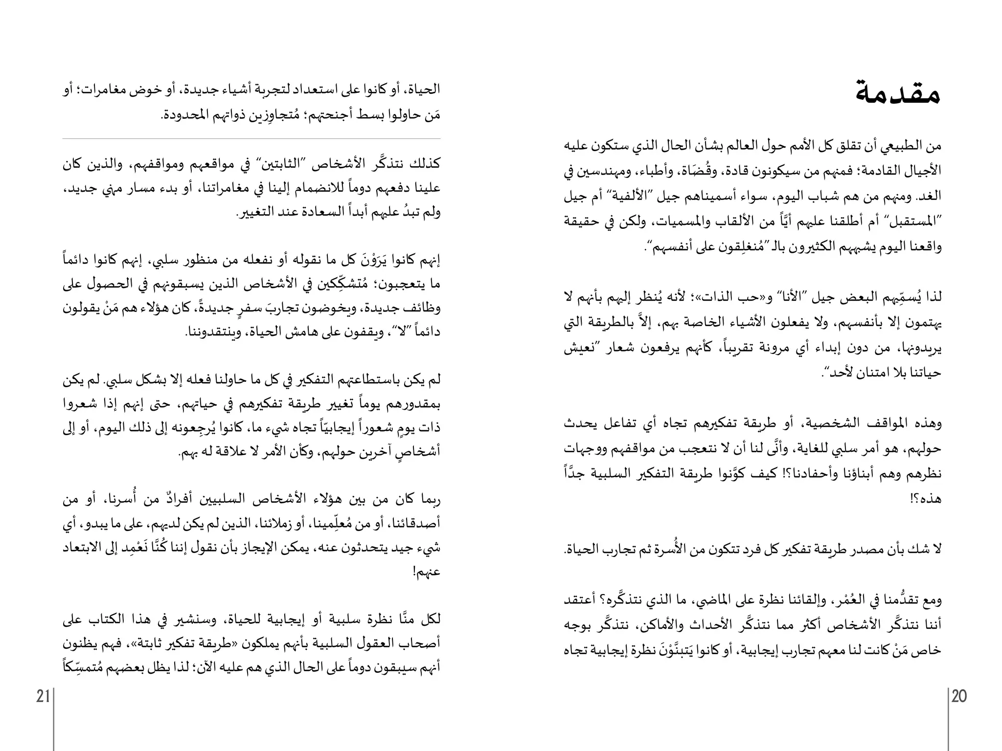 21 20
‫خاص‬
َ‫م‬
ْ
‫تجا‬‫معهم‬‫لنا‬‫كانت‬‫ن‬
‫ر‬
‫كانوا‬‫أو‬،‫إيجابية‬‫ب‬
َ
‫يتبن‬
‫مقدمة‬
‫عليه‬‫ن‬‫ستكو‬‫الذي‬‫الحال‬‫بشأن‬‫العالم‬‫ل‬‫حو‬‫األمم‬‫كل‬‫تقلق‬‫أن‬‫الطبيعي‬‫من‬
‫في‬ ‫ومهندسين‬ ،‫وأطباء‬ ،‫اة‬َ‫ض‬
ُ
‫وق‬ ،‫قادة‬ ‫ن‬‫سيكونو‬ ‫من‬ ‫فمنهم‬ ‫القادمة؛‬ ‫األجيال‬
‫جيل‬ ‫أم‬ ”‫“األلفية‬ ‫جيل‬ ‫أسميناهم‬ ‫سواء‬ ،‫اليوم‬ ‫شباب‬ ‫هم‬ ‫من‬ ‫ومنهم‬ .‫الغد‬
‫حقيقة‬ ‫في‬ ‫ولكن‬ ،‫واملسميات‬ ‫األلقاب‬ ‫من‬
ً
‫ا‬َّ‫أي‬ ‫عليهم‬ ‫أطلقنا‬ ‫أم‬ ”‫“املستقبل‬
.”‫أنفسهم‬ ‫على‬ ‫ن‬‫قو‬ِ‫نغل‬ ُ‫“م‬ ‫ـ‬‫ل‬‫با‬ ‫الكثيرون‬ ‫يشبههم‬ ‫اليوم‬ ‫واقعنا‬
‫ال‬ ‫بأنهم‬ ‫إليهم‬ ‫نظر‬ُ‫ي‬ ‫ألنه‬ ‫الذات»؛‬ ‫و«حب‬ ”‫“األنا‬ ‫جيل‬ ‫البعض‬ ‫يهم‬ِ
ّ‫سم‬ُ‫ي‬ ‫لذا‬
‫التي‬ ‫بالطريقة‬
َّ
‫إال‬ ،‫بهم‬ ‫الخاصة‬ ‫األشياء‬ ‫ن‬‫يفعلو‬ ‫وال‬ ،‫بأنفسهم‬ ‫إال‬ ‫ن‬‫يهتمو‬
‫“نعيش‬ ‫شعار‬ ‫ن‬‫يرفعو‬ ‫كأنهم‬ ،
ً
‫تقريبا‬ ‫مرونة‬ ‫أي‬ ‫إبداء‬ ‫ن‬‫دو‬ ‫من‬ ،‫يريدونها‬
.”‫ألحد‬ ‫امتنان‬ ‫بال‬ ‫حياتنا‬
‫يحدث‬ ‫تفاعل‬ ‫أي‬ ‫تجاه‬ ‫تفكيرهم‬ ‫طريقة‬ ‫أو‬ ،‫الشخصية‬ ‫املواقف‬ ‫وهذه‬
‫ووجهات‬ ‫مواقفهم‬ ‫من‬ ‫نتعجب‬ ‫ال‬ ‫أن‬ ‫لنا‬ ‫ى‬
َّ
‫وأن‬ ،‫للغاية‬ ‫سلبي‬ ‫أمر‬ ‫هو‬ ،‫حولهم‬
ً
‫ا‬ َّ‫جد‬ ‫السلبية‬ ‫التفكير‬ ‫طريقة‬ ‫نوا‬َّ
‫كو‬ ‫كيف‬ !‫وأحفادنا؟‬ ‫أبناؤنا‬ ‫وهم‬ ‫نظرهم‬
!‫هذه؟‬
.‫الحياة‬‫ب‬‫ر‬‫تجا‬‫ثم‬‫سرة‬
ُ
‫األ‬‫من‬‫ن‬‫تتكو‬‫فرد‬‫كل‬‫تفكير‬‫طريقة‬‫مصدر‬‫بأن‬‫شك‬‫ال‬
‫أعتقد‬ ‫ره؟‬
َّ
‫نتذك‬ ‫الذي‬ ‫ما‬ ،‫املا�ضي‬ ‫على‬ ‫نظرة‬ ‫وإلقائنا‬ ،‫ر‬ ْ‫م‬ُ‫الع‬ ‫في‬ ‫منا‬ ُّ‫تقد‬ ‫ومع‬
‫بوجه‬ ‫ر‬
َّ
‫نتذك‬ ،‫واألماكن‬ ‫األحداث‬ ‫ر‬
َّ
‫نتذك‬ ‫مما‬ ‫أكثر‬ ‫األشخاص‬ ‫ر‬
َّ
‫نتذك‬ ‫أننا‬
‫تجاه‬‫إيجابية‬‫نظرة‬
َ
‫ن‬ْ
‫و‬َّ
‫أو‬‫ات؛‬‫ر‬‫مغام‬‫خوض‬‫أو‬،‫جديدة‬‫أشياء‬‫لتجربة‬‫استعداد‬‫على‬‫كانوا‬‫أو‬،‫الحياة‬
.‫املحدودة‬ ‫ذواتهم‬ ‫ين‬‫ز‬ِ‫تجاو‬ ُ‫م‬ ‫أجنحتهم؛‬ ‫بسط‬ ‫حاولوا‬ ‫ن‬ َ‫م‬
‫كان‬ ‫والذين‬ ،‫ومواقفهم‬ ‫مواقعهم‬ ‫في‬ ”‫“الثابتين‬ ‫األشخاص‬ ‫ر‬
َّ
‫نتذك‬ ‫كذلك‬
،‫جديد‬ ‫منهي‬ ‫مسار‬ ‫بدء‬ ‫أو‬ ،‫اتنا‬‫ر‬‫مغام‬ ‫في‬ ‫إلينا‬ ‫لالنضمام‬
ً
‫دوما‬ ‫دفعهم‬ ‫علينا‬
.‫التغيير‬ ‫عند‬ ‫السعادة‬
ً
‫أبدا‬ ‫عليهم‬ ُ‫تبد‬ ‫ولم‬
ً
‫دائما‬ ‫كانوا‬ ‫إنهم‬ ،‫سلبي‬ ‫منظور‬ ‫من‬ ‫نفعله‬ ‫أو‬ ‫نقوله‬ ‫ما‬ ‫كل‬ َ
‫ن‬ ْ
‫و‬َ‫ر‬َ‫ي‬ ‫كانوا‬ ‫إنهم‬
‫على‬ ‫ل‬‫الحصو‬ ‫في‬ ‫يسبقونهم‬ ‫الذين‬ ‫األشخاص‬ ‫في‬ ‫كين‬ ِ
ّ
‫تشك‬ ُ‫م‬ ‫؛‬‫ن‬‫يتعجبو‬ ‫ما‬
‫ن‬‫يقولو‬ ْ
‫ن‬ َ‫م‬‫هم‬‫هؤالء‬‫كان‬،
ً
‫جديدة‬ ٍ‫سفر‬ َ
‫ب‬‫ر‬‫تجا‬‫ن‬‫ويخوضو‬،‫جديدة‬‫وظائف‬
.‫وينتقدوننا‬ ،‫الحياة‬ ‫هامش‬ ‫على‬ ‫ن‬‫ويقفو‬ ،”‫“ال‬
ً
‫دائما‬
‫يكن‬ ‫لم‬ .‫سلبي‬ ‫بشكل‬ ‫إال‬ ‫فعله‬ ‫حاولنا‬ ‫ما‬ ‫كل‬ ‫في‬ ‫التفكير‬ ‫باستطاعتهم‬ ‫يكن‬ ‫لم‬
‫شعروا‬ ‫إذا‬ ‫إنهم‬ ‫حتى‬ ،‫حياتهم‬ ‫في‬ ‫تفكيرهم‬ ‫طريقة‬ ‫تغيير‬
ً
‫يوما‬ ‫هم‬‫ر‬‫بمقدو‬
‫إلى‬ ‫أو‬ ،‫اليوم‬ ‫ذلك‬ ‫إلى‬ ‫عونه‬ ِ
‫رج‬ُ‫ي‬ ‫كانوا‬ ،‫ما‬ ‫�ضيء‬ ‫تجاه‬
ً
‫ا‬ّ‫إيجابي‬
ً
‫شعورا‬ ٍ
‫يوم‬ ‫ذات‬
.‫بهم‬ ‫له‬ ‫عالقة‬ ‫ال‬ ‫األمر‬ ‫وكأن‬ ،‫حولهم‬ ‫آخرين‬ ٍ
‫أشخاص‬
‫من‬ ‫أو‬ ،‫سرنا‬
ُ
‫أ‬ ‫من‬ ٌ‫اد‬‫ر‬‫أف‬ ‫السلبيين‬ ‫األشخاص‬ ‫هؤالء‬ ‫بين‬ ‫من‬ ‫كان‬ ‫بما‬‫ر‬
‫أي‬،‫يبدو‬‫ما‬‫على‬،‫لديهم‬‫يكن‬‫لم‬‫الذين‬،‫مالئنا‬‫ز‬‫أو‬،‫مينا‬ِ
ّ
‫عل‬ ُ‫م‬‫من‬‫أو‬،‫أصدقائنا‬
‫االبتعاد‬ ‫إلى‬ ‫د‬ِ‫م‬ْ‫ع‬
َ
‫ن‬ ‫ا‬َّ‫ن‬
ُ
‫ك‬ ‫إننا‬ ‫ل‬‫نقو‬ ‫بأن‬ ‫اإليجاز‬ ‫يمكن‬ ،‫عنه‬ ‫ن‬‫يتحدثو‬ ‫جيد‬ ‫�ضيء‬
!‫عنهم‬
‫على‬ ‫الكتاب‬ ‫هذا‬ ‫في‬ ‫وسنشير‬ ،‫للحياة‬ ‫إيجابية‬ ‫أو‬ ‫سلبية‬ ‫نظرة‬ ‫ا‬َّ‫من‬ ‫لكل‬
‫ن‬‫يظنو‬ ‫فهم‬ ،»‫ثابتة‬ ‫تفكير‬ ‫«طريقة‬ ‫ن‬‫يملكو‬ ‫بأنهم‬ ‫السلبية‬ ‫ل‬‫العقو‬ ‫أصحاب‬
ً
‫كا‬ ِ
ّ
‫تمس‬ ُ‫م‬‫بعضهم‬‫يظل‬‫لذا‬‫اآلن؛‬‫عليه‬‫هم‬‫الذي‬‫الحال‬‫على‬
ً
‫دوما‬‫ن‬‫سيبقو‬‫أنهم‬
 