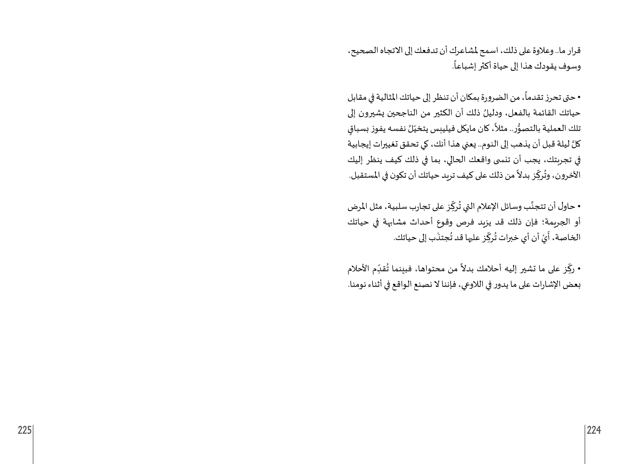 225 224
،‫الصحيح‬‫االتجاه‬‫إلى‬‫تدفعك‬‫أن‬‫ملشاعرك‬‫اسمح‬،‫ذلك‬‫على‬‫وعالوة‬..‫ما‬‫ار‬‫ر‬‫ق‬
.
ً
‫إشباعا‬ ‫أكثر‬ ‫حياة‬ ‫إلى‬ ‫هذا‬ ‫يقودك‬ ‫وسوف‬
‫مقابل‬‫في‬‫املثالية‬‫حياتك‬‫إلى‬‫تنظر‬‫أن‬‫بمكان‬‫ة‬‫ر‬‫الضرو‬‫من‬،
ً
‫تقدما‬‫تحرز‬‫حتى‬•
‫إلى‬ ‫يشيرون‬ ‫الناجحين‬ ‫من‬ ‫الكثير‬ ‫أن‬ ‫ذلك‬ ُ‫ودليل‬ ،‫بالفعل‬ ‫القائمة‬ ‫حياتك‬
ٍ
‫بسباق‬ ‫يفوز‬ ‫نفسه‬ ُ‫ل‬ّ‫يتخي‬ ‫فيليبس‬ ‫مايكل‬ ‫كان‬ ،
ً
‫مثال‬ ..‫ر‬ُّ
‫بالتصو‬ ‫العملية‬ ‫تلك‬
‫إيجابية‬ ‫ات‬‫ر‬‫تغيي‬ ‫تحقق‬ ‫كي‬ ،‫أنك‬ ‫هذا‬ ‫يعني‬ ..‫النوم‬ ‫إلى‬ ‫يذهب‬ ‫أن‬ ‫قبل‬ ‫ليلة‬ َّ‫كل‬
‫إليك‬ ‫ينظر‬ ‫كيف‬ ‫ذلك‬ ‫في‬ ‫بما‬ ،‫الحالي‬ ‫واقعك‬ ‫تن�ضى‬ ‫أن‬ ‫يجب‬ ،‫تجربتك‬ ‫في‬
.‫املستقبل‬ ‫في‬ ‫ن‬‫تكو‬ ‫أن‬ ‫حياتك‬ ‫تريد‬ ‫كيف‬ ‫على‬ ‫ذلك‬ ‫من‬
ً
‫بدال‬ ‫ز‬ ِ
ّ
‫رك‬
ُ
‫وت‬ ،‫اآلخرون‬
‫املرض‬ ‫مثل‬ ،‫سلبية‬ ‫ب‬‫ر‬‫تجا‬ ‫على‬ ‫ز‬ ِ
ّ
‫رك‬
ُ
‫ت‬ ‫التي‬ ‫اإلعالم‬ ‫وسائل‬ ‫ب‬َّ‫تتجن‬ ‫أن‬ ‫ل‬‫حاو‬ •
‫حياتك‬ ‫في‬ ‫مشابهة‬ ‫أحداث‬ ‫وقوع‬ ‫فرص‬ ‫يزيد‬ ‫قد‬ ‫ذلك‬ ‫فإن‬ ‫الجريمة؛‬ ‫أو‬
.‫حياتك‬ ‫إلى‬ ‫ب‬
َ
‫جتذ‬
ُ
‫ت‬ ‫قد‬ ‫عليها‬ ‫ز‬ ِ
ّ
‫رك‬
ُ
‫ت‬ ‫ات‬‫ر‬‫خب‬ ‫أي‬ ‫أن‬ ْ‫ي‬
َ
‫أ‬ ،‫الخاصة‬
‫األحالم‬ ‫م‬ ِ
ّ‫قد‬
ُ
‫ت‬ ‫فبينما‬ ،‫محتواها‬ ‫من‬
ً
‫بدال‬ ‫أحالمك‬ ‫إليه‬ ‫تشير‬ ‫ما‬ ‫على‬ ‫ز‬ ِ
ّ
‫رك‬ •
.‫نومنا‬ ‫أثناء‬ ‫في‬ ‫الواقع‬ ‫نصنع‬ ‫ال‬ ‫فإننا‬ ،‫الالوعي‬ ‫في‬ ‫ر‬‫يدو‬ ‫ما‬ ‫على‬ ‫ات‬‫ر‬‫اإلشا‬ ‫بعض‬
 