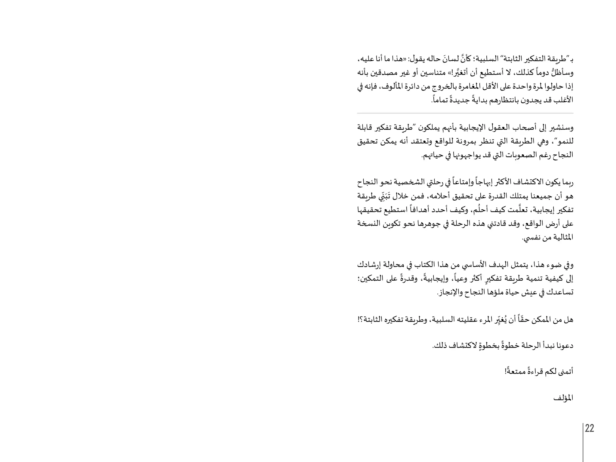 22
،‫عليه‬‫أنا‬‫ما‬‫«هذا‬:‫ل‬‫يقو‬‫حاله‬ َ
‫لسان‬ َّ
‫كأن‬‫السلبية؛‬”‫الثابتة‬‫التفكير‬‫“طريقة‬‫ـ‬‫ب‬
‫بأنه‬ ‫مصدقين‬ ‫غير‬ ‫أو‬ ‫متناسين‬ »!‫ر‬َّ‫أتغي‬ ‫أن‬ ‫أستطيع‬ ‫ال‬ ،‫كذلك‬
ً
‫دوما‬ ُّ‫وسأظل‬
‫في‬‫فإنه‬،‫املألوف‬‫دائرة‬‫من‬‫بالخروج‬‫املغامرة‬‫األقل‬‫على‬‫واحدة‬‫ملرة‬‫حاولوا‬‫إذا‬
.
ً
‫تماما‬
ً
‫جديدة‬
ً
‫بداية‬ ‫بانتظارهم‬ ‫ن‬‫يجدو‬ ‫قد‬ ‫األغلب‬
‫قابلة‬ ‫تفكير‬ ‫“طريقة‬ ‫ن‬‫يملكو‬ ‫بأنهم‬ ‫اإليجابية‬ ‫ل‬‫العقو‬ ‫أصحاب‬ ‫إلى‬ ‫وسنشير‬
‫تحقيق‬ ‫يمكن‬ ‫أنه‬ ‫وتعتقد‬ ‫للواقع‬ ‫بمرونة‬ ‫تنظر‬ ‫التي‬ ‫الطريقة‬ ‫وهي‬ ،”‫للنمو‬
.‫حياتهم‬ ‫في‬ ‫يواجهونها‬ ‫قد‬ ‫التي‬ ‫الصعوبات‬ ‫رغم‬ ‫النجاح‬
‫النجاح‬‫نحو‬‫الشخصية‬‫رحلتي‬‫في‬
ً
‫وإمتاعا‬
ً
‫إبهاجا‬‫األكثر‬‫االكتشاف‬‫ن‬‫يكو‬‫ربما‬
‫طريقة‬ ‫ي‬ ِ
ّ‫ن‬َ‫ب‬
َ
‫ت‬ ‫خالل‬ ‫فمن‬ ،‫أحالمه‬ ‫تحقيق‬ ‫على‬ ‫القدرة‬ ‫يمتلك‬ ‫جميعنا‬ ‫أن‬ ‫هو‬
‫تحقيقها‬ ‫استطيع‬
ً
‫أهدافا‬ ‫أحدد‬ ‫وكيف‬ ،‫م‬
ُ
‫أحل‬ ‫كيف‬ ‫مت‬
َّ
‫تعل‬ ،‫إيجابية‬ ‫تفكير‬
‫النسخة‬ ‫تكوين‬ ‫نحو‬ ‫جوهرها‬ ‫في‬ ‫الرحلة‬ ‫هذه‬ ‫قادتني‬ ‫وقد‬ ،‫الواقع‬ ‫أرض‬ ‫على‬
.‫نف�ضي‬ ‫من‬ ‫املثالية‬
‫إرشادك‬ ‫محاولة‬ ‫في‬ ‫الكتاب‬ ‫هذا‬ ‫من‬ ‫األسا�ضي‬ ‫الهدف‬ ‫يتمثل‬ ،‫هذا‬ ‫ضوء‬ ‫وفي‬
‫التمكين؛‬ ‫على‬
ً
‫وقدرة‬ ،
ً
‫وإيجابية‬ ،
ً
‫وعيا‬ ‫أكثر‬ ٍ‫تفكير‬ ‫طريقة‬ ‫تنمية‬ ‫كيفية‬ ‫إلى‬
.‫واإلنجاز‬ ‫النجاح‬ ‫ملؤها‬ ‫حياة‬ ‫عيش‬ ‫في‬ ‫تساعدك‬
!‫الثابتة؟‬ ‫تفكيره‬ ‫وطريقة‬ ،‫السلبية‬ ‫عقليته‬ ‫املرء‬ ‫ر‬ِ
ّ‫غي‬ُ‫ي‬ ‫أن‬
ً
‫ا‬ ّ‫حق‬ ‫املمكن‬ ‫من‬ ‫هل‬
.‫ذلك‬ ‫الكتشاف‬ ٍ‫بخطوة‬
ً
‫خطوة‬ ‫الرحلة‬ ‫نبدأ‬ ‫دعونا‬
!
ً
‫ممتعة‬
ً
‫اءة‬‫ر‬‫ق‬ ‫لكم‬ ‫أتمنى‬
‫املؤلف‬
 