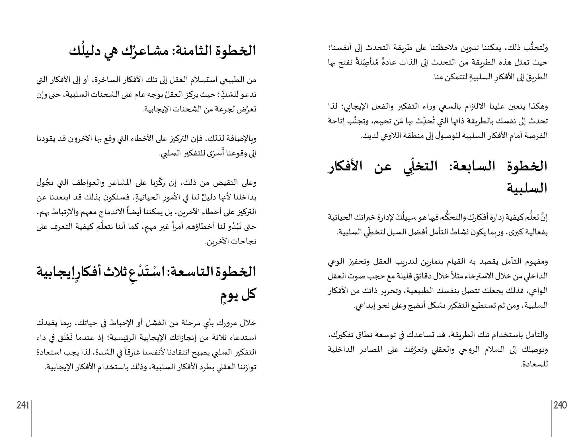 241 240
‫أنفسنا؛‬ ‫إلى‬ ‫التحدث‬ ‫طريقة‬ ‫على‬ ‫مالحظتنا‬ ‫تدوين‬ ‫يمكننا‬ ،‫ذلك‬ ‫ب‬ُّ‫ولتجن‬
‫بها‬ ‫نفتح‬
ً
‫لة‬ ِ
ّ‫تأص‬ ُ‫م‬
ً
‫عادة‬ ‫الذات‬ ‫إلى‬ ‫التحدث‬ ‫من‬ ‫الطريقة‬ ‫هذه‬ ‫تمثل‬ ‫حيث‬
.‫منا‬ ‫لتتمكن‬ ِ‫السلبية‬ ِ‫األفكار‬ ‫إلى‬ َ
‫الطريق‬
‫لذا‬ ‫اإليجابي؛‬ ‫والفعل‬ ‫التفكير‬ ‫اء‬‫ر‬‫و‬ ‫بالسعي‬ ‫ام‬‫ز‬‫االلت‬ ‫علينا‬ ‫يتعين‬ ‫وهكذا‬
‫إتاحة‬ ‫ب‬َّ‫وتجن‬ ،‫تحبهم‬ ‫ن‬ َ‫م‬ ‫بها‬ ‫ث‬ ِ
ّ‫حد‬
ُ
‫ت‬ ‫التي‬ ‫ذاتها‬ ‫بالطريقة‬ ‫نفسك‬ ‫إلى‬ ‫تحدث‬
.‫لديك‬ ‫الالوعي‬ ‫منطقة‬ ‫إلى‬ ‫ل‬‫للوصو‬ ‫السلبية‬ ‫األفكار‬ ‫أمام‬ ‫الفرصة‬
‫األفكار‬ ‫عن‬ ‫ي‬ ِ
ّ
‫التخل‬ :‫السابعة‬ ‫الخطوة‬
‫السلبية‬
‫الحياتية‬‫اتك‬‫ر‬‫خب‬‫ة‬‫ر‬‫إلدا‬ َ
‫ك‬
ُ
‫سبيل‬‫هو‬‫فيها‬‫م‬
ُّ
‫والتحك‬‫ك‬‫ر‬‫أفكا‬‫ة‬‫ر‬‫إدا‬‫كيفية‬‫م‬
ُّ
‫تعل‬ َّ
‫إن‬
.‫السلبية‬ ‫ي‬ ِ
ّ
‫لتخط‬ ‫السبل‬ ‫أفضل‬ ‫التأمل‬ ‫نشاط‬ ‫ن‬‫يكو‬ ‫بما‬‫ر‬‫و‬ ،‫ى‬‫كبر‬ ‫بفعالية‬
‫الوعي‬ ‫وتحفيز‬ ‫العقل‬ ‫يب‬‫ر‬‫لتد‬ ‫ين‬‫ر‬‫بتما‬ ‫القيام‬ ‫به‬ ‫يقصد‬ ‫ـتأمل‬‫ل‬‫ا‬ ‫ومفهوم‬
‫العقل‬‫صوت‬‫حجب‬‫مع‬‫قليلة‬‫دقائق‬‫خالل‬
ً
‫مثال‬‫االسترخاء‬‫خالل‬‫من‬‫الداخلي‬
‫األفكار‬ ‫من‬ ‫ذاتك‬ ‫وتحرير‬ ،‫الطبيعية‬ ‫بنفسك‬ ‫تتصل‬ ‫يجعلك‬ ‫فذلك‬ ،‫الواعي‬
.‫إبداعي‬ ‫نحو‬ ‫وعلى‬ ‫أنضج‬ ‫بشكل‬ ‫التفكير‬ ‫تستطيع‬ ‫ثم‬ ‫ومن‬ ،‫السلبية‬
،‫تفكيرك‬ ‫نطاق‬ ‫توسعة‬ ‫في‬ ‫تساعدك‬ ‫قد‬ ،‫الطريقة‬ ‫تلك‬ ‫باستخدام‬ ‫والتأمل‬
‫الداخلية‬ ‫املصادر‬ ‫على‬ ‫فك‬َّ‫وتعر‬ ‫والعقلي‬ ‫الروحي‬ ‫السالم‬ ‫إلى‬ ‫وتوصلك‬
.‫للسعادة‬
‫ك‬
ُ
‫دليل‬ ‫هي‬ ‫ك‬ُ‫مشاعر‬ :‫الثامنة‬ ‫الخطوة‬
‫التي‬ ‫األفكار‬ ‫إلى‬ ‫أو‬ ،‫الساخرة‬ ‫األفكار‬ ‫تلك‬ ‫إلى‬ ‫العقل‬ ‫استسالم‬ ‫الطبيعي‬ ‫من‬
‫وإن‬‫حتى‬،‫السلبية‬‫الشحنات‬‫على‬‫عام‬‫بوجه‬ ُ‫العقل‬‫يركز‬‫حيث‬‫؛‬ ِ
ّ
‫للشك‬‫تدعو‬
.‫اإليجابية‬ ‫الشحنات‬ ‫من‬ ‫لجرعة‬ ‫ض‬َّ‫تعر‬
‫يقودنا‬ ‫قد‬ ‫اآلخرون‬ ‫بها‬ ‫وقع‬ ‫التي‬ ‫األخطاء‬ ‫على‬ ‫التركيز‬ ‫فإن‬ ،‫لذلك‬ ‫وباإلضافة‬
.‫السلبي‬ ‫للتفكير‬ ‫ى‬َ‫ر‬ ْ
‫س‬
َ
‫أ‬ ‫وقوعنا‬ ‫إلى‬
‫ل‬‫و‬ ُ‫تج‬ ‫التي‬ ‫والعواطف‬ ‫املشاعر‬ ‫على‬ ‫زنا‬
َّ
‫رك‬ ‫إن‬ ،‫ذلك‬ ‫من‬ ‫النقيض‬ ‫وعلى‬
‫عن‬ ‫ابتعدنا‬ ‫قد‬ ‫بذلك‬ ‫ن‬‫فسنكو‬ ، ِ‫الحياتية‬ ِ‫األمور‬ ‫في‬ ‫لنا‬ ٌ‫دليل‬ ‫ألنها‬ ‫بداخلنا‬
،‫بهم‬ ‫تباط‬‫ر‬‫واال‬ ‫معهم‬ ‫االندماج‬
ً
‫أيضا‬ ‫يمكننا‬ ‫بل‬ ،‫اآلخرين‬ ‫أخطاء‬ ‫على‬ ‫التركيز‬
‫على‬ ‫التعرف‬ ‫كيفية‬ ‫م‬
َّ
‫نتعل‬ ‫أننا‬ ‫كما‬ ، ٍ
‫مهم‬ ‫غير‬
ً
‫ا‬‫ر‬‫أم‬ ‫أخطاؤهم‬ ‫لنا‬ ‫و‬ ُ‫د‬ْ‫ب‬
َ
‫ت‬ ‫حتى‬
.‫اآلخرين‬ ‫نجاحات‬
‫إيجابية‬ٍ‫أفكار‬‫ثالث‬ ِ
‫ع‬ ْ‫د‬
َ
‫ت‬ ْ
‫اس‬:‫التاسعة‬‫الخطوة‬
ٍ
‫يوم‬ ‫كل‬
‫يفيدك‬ ‫بما‬‫ر‬ ،‫حياتك‬ ‫في‬ ‫اإلحباط‬ ‫أو‬ ‫الفشل‬ ‫من‬ ‫مرحلة‬ ‫بأي‬ ‫ك‬‫ر‬‫مرو‬ ‫خالل‬
‫داء‬ ‫في‬ ‫ق‬
َ
‫ل‬ْ‫ع‬
َ
‫ن‬ ‫عندما‬ ‫إذ‬ ‫الرئيسية؛‬ ‫اإليجابية‬ ‫اتك‬‫ز‬‫إنجا‬ ‫من‬ ‫ثالثة‬ ‫استدعاء‬
‫استعادة‬ ‫يجب‬ ‫لذا‬ ،‫الشدة‬ ‫في‬
ً
‫قا‬‫ر‬‫غا‬ ‫ألنفسنا‬ ‫انتقادنا‬ ‫يصبح‬ ‫السلبي‬ ‫التفكير‬
.‫اإليجابية‬ ‫األفكار‬ ‫باستخدام‬ ‫وذلك‬ ،‫السلبية‬ ‫األفكار‬ ‫بطرد‬ ‫العقلي‬ ‫ننا‬‫ز‬‫توا‬
 