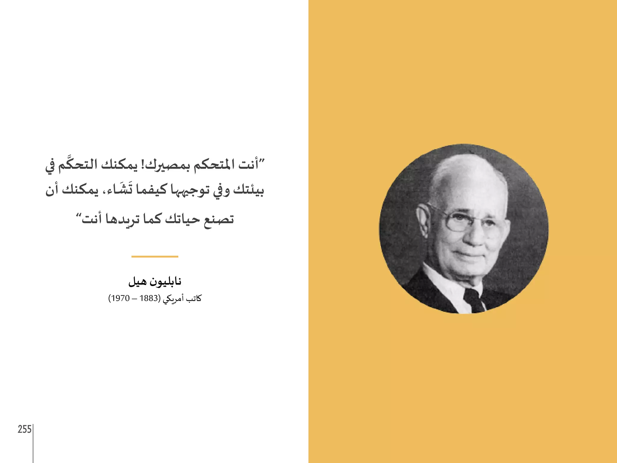 255 254
‫في‬ ‫م‬
َّ
‫التحك‬ ‫يمكنك‬ !‫بمصيرك‬ ‫املتحكم‬ ‫“أنت‬
‫أن‬ ‫يمكنك‬ ،‫اء‬
َ
‫ش‬
َ
‫ت‬ ‫كيفما‬ ‫توجيهها‬ ‫وفي‬ ‫بيئتك‬
”‫أنت‬ ‫تريدها‬ ‫كما‬ ‫حياتك‬ ‫تصنع‬
___
‫هيل‬ ‫ن‬‫نابليو‬
)1970 – 1883( ‫أمريكي‬ ‫كاتب‬
 