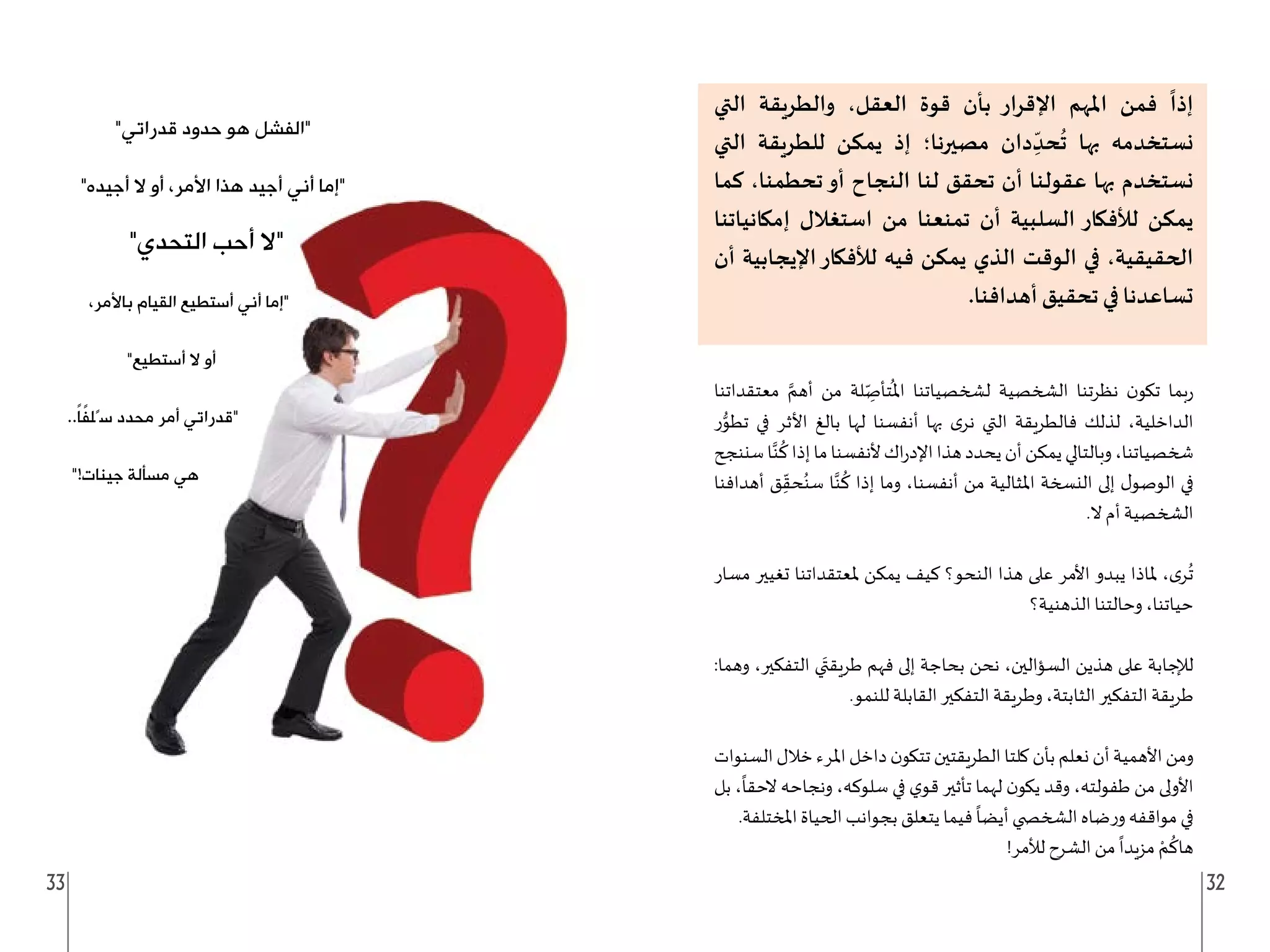 33 32
‫التي‬ ‫والطريقة‬ ،‫العقل‬ ‫قوة‬ ‫بأن‬ ‫اإلقرار‬ ‫املهم‬ ‫فمن‬
ً
‫إذا‬
‫التي‬ ‫للطريقة‬ ‫يمكن‬ ‫إذ‬ ‫مصيرنا؛‬ ‫دان‬ ِ
ّ‫حد‬
ُ
‫ت‬ ‫بها‬ ‫نستخدمه‬
‫كما‬ ،‫تحطمنا‬‫أو‬ ‫النجاح‬ ‫لنا‬ ‫تحقق‬ ‫أن‬ ‫عقولنا‬ ‫بها‬ ‫نستخدم‬
‫إمكانياتنا‬ ‫استغالل‬ ‫من‬ ‫تمنعنا‬ ‫أن‬ ‫السلبية‬ ‫لألفكار‬ ‫يمكن‬
‫أن‬ ‫اإليجابية‬‫لألفكار‬ ‫فيه‬ ‫يمكن‬ ‫الذي‬ ‫الوقت‬ ‫في‬ ،‫الحقيقية‬
.‫أهدافنا‬ ‫تحقيق‬ ‫في‬ ‫تساعدنا‬
‫معتقداتنا‬ َّ‫أهم‬ ‫من‬ ‫لة‬ ِ
ّ‫تأص‬
ُ
‫امل‬ ‫لشخصياتنا‬ ‫الشخصية‬ ‫نظرتنا‬ ‫ن‬‫تكو‬ ‫بما‬‫ر‬
‫ر‬ُّ
‫تطو‬ ‫في‬ ‫األثر‬ ‫بالغ‬ ‫لها‬ ‫أنفسنا‬ ‫بها‬ ‫ى‬‫نر‬ ‫التي‬ ‫فالطريقة‬ ‫لذلك‬ ،‫الداخلية‬
‫سننجح‬‫ا‬َّ‫ن‬
ُ
‫ك‬‫إذا‬‫ما‬‫ألنفسنا‬‫اك‬‫ر‬‫اإلد‬‫هذا‬‫يحدد‬‫أن‬‫يمكن‬‫وبالتالي‬،‫شخصياتنا‬
‫أهدافنا‬ ‫ق‬ِ
ّ‫حق‬ُ‫سن‬ ‫ا‬َّ‫ن‬
ُ
‫ك‬ ‫إذا‬ ‫وما‬ ،‫أنفسنا‬ ‫من‬ ‫املثالية‬ ‫النسخة‬ ‫إلى‬ ‫ل‬‫الوصو‬ ‫في‬
.‫ال‬ ‫أم‬ ‫الشخصية‬
‫مسار‬ ‫تغيير‬ ‫ملعتقداتنا‬ ‫يمكن‬ ‫كيف‬ ‫النحو؟‬ ‫هذا‬ ‫على‬ ‫األمر‬ ‫يبدو‬ ‫ملاذا‬ ،‫ى‬‫ر‬
ُ
‫ت‬
‫الذهنية؟‬ ‫وحالتنا‬ ،‫حياتنا‬
:‫وهما‬ ،‫التفكير‬ ‫ي‬َ‫طريقت‬ ‫فهم‬ ‫إلى‬ ‫بحاجة‬ ‫نحن‬ ،‫السؤالين‬ ‫هذين‬ ‫على‬ ‫لإلجابة‬
.‫للنمو‬ ‫القابلة‬ ‫التفكير‬ ‫وطريقة‬ ،‫الثابتة‬ ‫التفكير‬ ‫طريقة‬
‫السنوات‬‫خالل‬‫املرء‬‫داخل‬‫ن‬‫تتكو‬‫الطريقتين‬‫كلتا‬‫بأن‬‫نعلم‬‫أن‬‫األهمية‬‫ومن‬
‫بل‬ ،
ً
‫الحقا‬ ‫ونجاحه‬ ،‫سلوكه‬ ‫في‬ ‫ي‬‫قو‬ ‫تأثير‬ ‫لهما‬ ‫ن‬‫يكو‬ ‫وقد‬ ،‫طفولته‬ ‫من‬ ‫األولى‬
.‫املختلفة‬ ‫الحياة‬ ‫بجوانب‬ ‫يتعلق‬ ‫فيما‬
ً
‫أيضا‬ ‫الشخ�ضي‬ ‫ضاه‬‫ر‬‫و‬ ‫مواقفه‬ ‫في‬
!‫لألمر‬ ‫الشرح‬ ‫من‬
ً
‫مزيدا‬ ْ‫م‬
ُ
‫هاك‬
32
"‫قدراتي‬ ‫حدود‬ ‫هو‬ ‫"الفشل‬
"‫أجيده‬ ‫ال‬ ‫أو‬ ،‫األمر‬ ‫هذا‬ ‫أجيد‬ ‫أني‬ ‫"إما‬
"‫التحدي‬ ‫أحب‬ ‫"ال‬
،‫باألمر‬ ‫القيام‬ ‫أستطيع‬ ‫أني‬ ‫"إما‬
"‫أستطيع‬ ‫ال‬ ‫أو‬
..ً‫ا‬ً
‫ف‬‫سًل‬ ‫محدد‬ ‫أمر‬ ‫"قدراتي‬
"!‫جينات‬ ‫مسألة‬ ‫هي‬
 