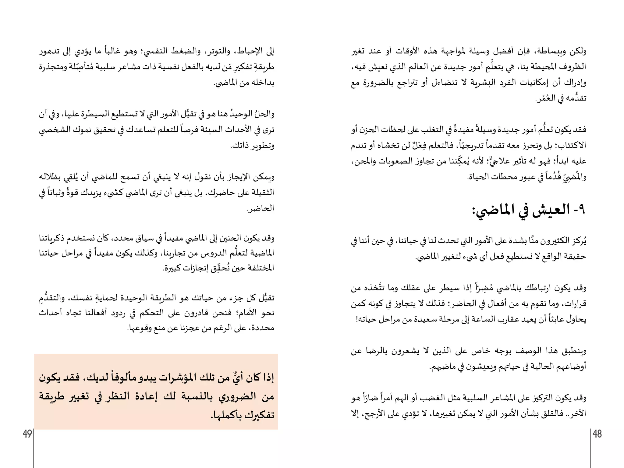 49 48
‫تغير‬ ‫عند‬ ‫أو‬ ‫األوقات‬ ‫هذه‬ ‫ملواجهة‬ ‫وسيلة‬ ‫أفضل‬ ‫فإن‬ ،‫وببساطة‬ ‫ولكن‬
،‫فيه‬ ‫نعيش‬ ‫الذي‬ ‫العالم‬ ‫عن‬ ‫جديدة‬ ‫أمور‬ ِ
‫م‬
ُّ
‫بتعل‬ ‫هي‬ ،‫بنا‬ ‫املحيطة‬ ‫الظروف‬
‫مع‬ ‫ة‬‫ر‬‫بالضرو‬ ‫اجع‬‫ر‬‫تت‬ ‫أو‬ ‫تتضاءل‬ ‫ال‬ ‫البشرية‬ ‫الفرد‬ ‫إمكانيات‬ ‫أن‬ ‫اك‬‫ر‬‫وإد‬
.‫ر‬ ْ‫م‬ُ‫الع‬ ‫في‬ ‫مه‬ ُّ‫تقد‬
‫أو‬‫ن‬‫الحز‬‫لحظات‬‫على‬‫التغلب‬‫في‬
ً
‫مفيدة‬
ً
‫وسيلة‬‫جديدة‬‫أمور‬‫م‬
ُّ
‫تعل‬‫ن‬‫يكو‬‫فقد‬
‫تندم‬ ‫أو‬ ‫تخشاه‬ ‫لن‬ ٌ‫ل‬ْ‫ع‬ِ‫ف‬ ‫فالتعلم‬ ،
ً
‫ا‬ّ‫يجي‬‫ر‬‫تد‬
ً
‫تقدما‬ ‫معه‬ ‫ونحرز‬ ‫بل‬ ‫االكتئاب؛‬
،‫واملحن‬ ‫الصعوبات‬ ‫ز‬‫تجاو‬ ‫من‬ ‫ننا‬ ِ
ّ
‫مك‬ُ‫ي‬ ‫ألنه‬ ‫؛‬ٌّ‫عالجي‬ ‫تأثير‬ ‫له‬ ‫فهو‬ ‫؛‬
ً
‫أبدا‬ ‫عليه‬
.‫الحياة‬ ‫محطات‬‫عبور‬ ‫في‬
ً
‫ما‬ ُ‫د‬
ُ
‫ق‬ ِ
ّ‫ي‬ ِ‫�ض‬
ُ
‫وامل‬
:‫املا�شي‬ ‫في‬ ‫العيش‬ -9
‫في‬‫أننا‬‫حين‬‫في‬،‫حياتنا‬‫في‬‫لنا‬‫تحدث‬‫التي‬‫األمور‬‫على‬‫بشدة‬‫ا‬َّ‫من‬‫الكثيرون‬‫ركز‬ُ‫ي‬
.‫املا�ضي‬ ‫لتغيير‬ ‫�ضيء‬ ‫أي‬ ‫فعل‬ ‫نستطيع‬ ‫ال‬ ‫الواقع‬ ‫حقيقة‬
‫من‬ ‫خذه‬َّ‫تت‬ ‫وما‬ ‫عقلك‬ ‫على‬ ‫سيطر‬ ‫إذا‬
ً
‫ا‬ّ‫ر‬ ِ
‫ض‬ ُ‫م‬ ‫باملا�ضي‬ ‫تباطك‬‫ر‬‫ا‬ ‫ن‬‫يكو‬ ‫وقد‬
‫كمن‬ ‫كونه‬ ‫في‬ ‫ز‬‫يتجاو‬ ‫ال‬ ‫فذلك‬ ‫الحاضر؛‬ ‫في‬ ‫أفعال‬ ‫من‬ ‫به‬ ‫تقوم‬ ‫وما‬ ،‫ات‬‫ر‬‫ا‬‫ر‬‫ق‬
!‫حياته‬ ‫احل‬‫ر‬‫م‬ ‫من‬ ‫سعيدة‬ ‫مرحلة‬ ‫إلى‬ ‫الساعة‬ ‫ب‬‫ر‬‫عقا‬ ‫يعيد‬ ‫أن‬
ً
‫عابثا‬ ‫ل‬‫يحاو‬
‫عن‬ ‫بالرضا‬ ‫يشعرون‬ ‫ال‬ ‫الذين‬ ‫على‬ ‫خاص‬ ‫بوجه‬ ‫الوصف‬ ‫هذا‬ ‫وينطبق‬
.‫ماضيهم‬ ‫في‬ ‫ن‬‫ويعيشو‬ ‫حياتهم‬ ‫في‬ ‫الحالية‬ ‫أوضاعهم‬
‫هو‬
ً
‫ا‬ّ‫ر‬‫ضا‬
ً
‫ا‬‫ر‬‫أم‬ ‫الهم‬ ‫أو‬ ‫الغضب‬ ‫مثل‬ ‫السلبية‬ ‫املشاعر‬ ‫على‬ ‫التركيز‬ ‫ن‬‫يكو‬ ‫وقد‬
‫إال‬ ،‫جح‬‫ر‬‫األ‬ ‫على‬ ‫تؤدي‬ ‫ال‬ ،‫تغييرها‬ ‫يمكن‬ ‫ال‬ ‫التي‬ ‫األمور‬ ‫بشأن‬ ‫فالقلق‬ ..‫اآلخر‬
‫تدهور‬ ‫إلى‬ ‫يؤدي‬ ‫ما‬
ً
‫غالبا‬ ‫وهو‬ ‫النف�ضي؛‬ ‫والضغط‬ ،‫والتوتر‬ ،‫اإلحباط‬ ‫إلى‬
‫ة‬‫ر‬‫ومتجذ‬‫لة‬ ِ
ّ‫تأص‬ ُ‫م‬‫سلبية‬‫مشاعر‬‫ذات‬‫نفسية‬‫بالفعل‬‫لديه‬‫ن‬ َ‫م‬ ِ‫تفكير‬ ِ‫طريقة‬
.‫املا�ضي‬ ‫من‬ ‫بداخله‬
‫أن‬‫وفي‬،‫عليها‬‫السيطرة‬‫تستطيع‬‫ال‬‫التي‬‫األمور‬‫ل‬ُّ‫تقب‬‫في‬‫هو‬‫هنا‬ ُ‫الوحيد‬ ُ‫والحل‬
‫الشخ�ضي‬ ‫نموك‬ ‫تحقيق‬ ‫في‬ ‫تساعدك‬ ‫للتعلم‬
ً
‫فرصا‬ ‫السيئة‬ ‫األحداث‬ ‫في‬ ‫ى‬‫تر‬
.‫ذاتك‬ ‫وتطوير‬
‫بظالله‬ ‫ي‬ِ‫لق‬ُ‫ي‬ ‫أن‬ ‫للما�ضي‬ ‫تسمح‬ ‫أن‬ ‫ينبغي‬ ‫ال‬ ‫إنه‬ ‫ل‬‫نقو‬ ‫بأن‬ ‫اإليجاز‬ ‫ويمكن‬
‫في‬
ً
‫وثباتا‬
ً
‫قوة‬ ‫يزيدك‬ ‫ك�ضيء‬ ‫املا�ضي‬ ‫ى‬‫تر‬ ‫أن‬ ‫ينبغي‬ ‫بل‬ ،‫حاضرك‬ ‫على‬ ‫الثقيلة‬
.‫الحاضر‬
‫ذكرياتنا‬ ‫نستخدم‬ ‫كأن‬ ،‫محدد‬ ‫سياق‬ ‫في‬
ً
‫مفيدا‬ ‫املا�ضي‬ ‫إلى‬ ‫الحنين‬ ‫ن‬‫يكو‬ ‫وقد‬
‫حياتنا‬ ‫احل‬‫ر‬‫م‬ ‫في‬
ً
‫مفيدا‬ ‫ن‬‫يكو‬ ‫وكذلك‬ ،‫بنا‬‫ر‬‫تجا‬ ‫من‬ ‫الدروس‬ ‫م‬
ُّ
‫لتعل‬ ‫املاضية‬
.‫كبيرة‬ ‫ات‬‫ز‬‫إنجا‬ ‫ق‬ِ
ّ‫حق‬
ُ
‫ن‬ ‫حين‬ ‫املختلفة‬
ِ
‫م‬ ُّ‫والتقد‬ ،‫نفسك‬ ِ‫لحماية‬ ‫الوحيدة‬ ‫الطريقة‬ ‫هو‬ ‫حياتك‬ ‫من‬ ‫جزء‬ ‫كل‬ ‫ل‬ُّ‫تقب‬
‫أحداث‬ ‫تجاه‬ ‫أفعالنا‬ ‫دود‬‫ر‬ ‫في‬ ‫التحكم‬ ‫على‬ ‫قادرون‬ ‫فنحن‬ ‫األمام؛‬ ‫نحو‬
.‫وقوعها‬ ‫منع‬ ‫عن‬ ‫عجزنا‬ ‫من‬ ‫الرغم‬ ‫على‬ ،‫محددة‬
‫ن‬‫يكو‬ ‫فقد‬ ،‫لديك‬
ً
‫مألوفا‬‫يبدو‬ ‫املؤشرات‬ ‫تلك‬ ‫من‬ ٌّ‫أي‬ ‫كان‬ ‫إذا‬
‫طريقة‬ ‫تغيير‬ ‫في‬ ‫النظر‬ ‫إعادة‬ ‫لك‬ ‫بالنسبة‬ ‫ي‬‫ر‬‫و‬‫الضر‬ ‫من‬
.‫بأكملها‬ ‫تفكيرك‬
 