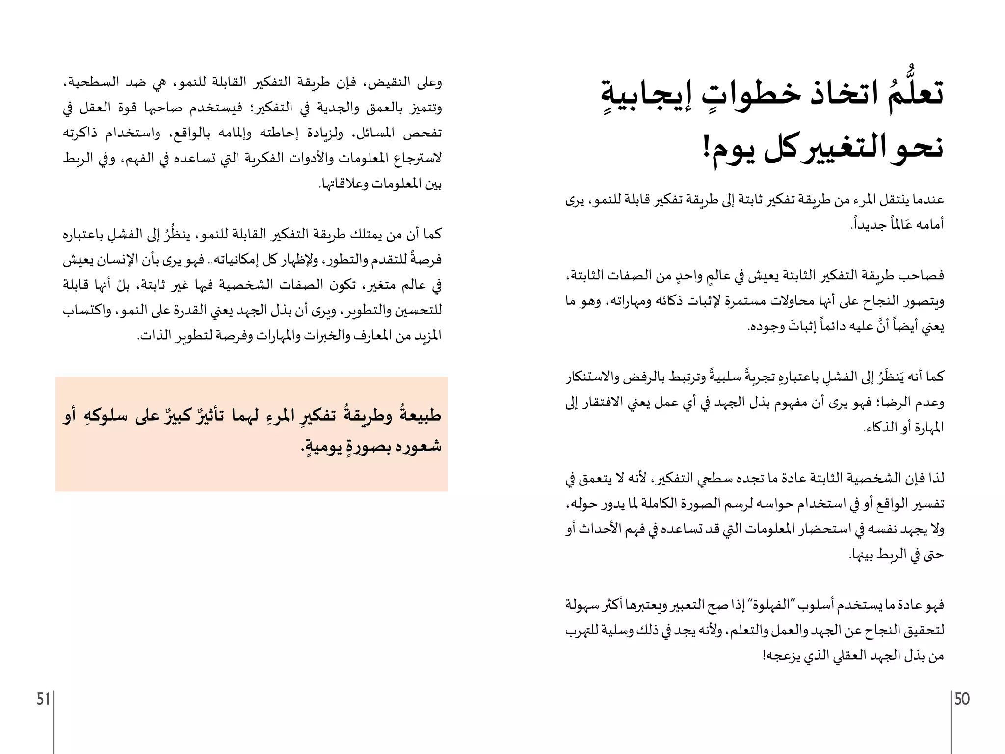 51 50
ٍ‫إيجابية‬ ٍ
‫خطوات‬ ‫اتخاذ‬ ُ‫م‬
ُّ
‫تعل‬
!‫يوم‬ ‫كل‬‫التغيير‬‫نحو‬
‫ى‬‫ير‬،‫للنمو‬‫قابلة‬‫تفكير‬‫طريقة‬‫إلى‬‫ثابتة‬‫تفكير‬‫طريقة‬‫من‬‫املرء‬‫ينتقل‬‫عندما‬
.
ً
‫جديدا‬
ً
‫املا‬َ‫ع‬ ‫أمامه‬
،‫الثابتة‬ ‫الصفات‬ ‫من‬ ٍ‫واحد‬ ٍ
‫عالم‬ ‫في‬ ‫يعيش‬ ‫الثابتة‬ ‫التفكير‬ ‫طريقة‬ ‫فصاحب‬
‫ما‬ ‫وهو‬ ،‫اته‬‫ر‬‫ومها‬ ‫ذكائه‬ ‫إلثبات‬ ‫مستمرة‬ ‫محاوالت‬ ‫أنها‬ ‫على‬ ‫النجاح‬ ‫ويتصور‬
.‫وجوده‬ َ
‫إثبات‬
ً
‫دائما‬ ‫عليه‬ َّ
‫أن‬
ً
‫أيضا‬ ‫يعني‬
‫واالستنكار‬ ‫بالرفض‬ ‫وترتبط‬
ً
‫سلبية‬
ً
‫تجربة‬ ِ‫ه‬‫ر‬‫باعتبا‬ ِ
‫الفشل‬ ‫إلى‬ ُ‫ر‬
َ
‫نظ‬َ‫ي‬ ‫أنه‬ ‫كما‬
‫إلى‬ ‫االفتقار‬ ‫يعني‬ ‫عمل‬ ‫أي‬ ‫في‬ ‫الجهد‬ ‫بذل‬ ‫مفهوم‬ ‫أن‬ ‫ى‬‫ير‬ ‫فهو‬ ‫الرضا؛‬ ‫وعدم‬
.‫الذكاء‬ ‫أو‬ ‫ة‬‫ر‬‫املها‬
‫في‬ ‫يتعمق‬ ‫ال‬ ‫ألنه‬ ،‫التفكير‬ ‫سطحي‬ ‫تجده‬ ‫ما‬ ‫عادة‬ ‫الثابتة‬ ‫الشخصية‬ ‫فإن‬ ‫لذا‬
،‫حوله‬‫ر‬‫يدو‬‫ملا‬‫الكاملة‬‫الصورة‬‫لرسم‬‫حواسه‬‫استخدام‬‫في‬‫أو‬‫الواقع‬‫تفسير‬
‫أو‬‫األحداث‬‫فهم‬‫في‬‫تساعده‬‫قد‬‫التي‬‫املعلومات‬‫استحضار‬‫في‬‫نفسه‬‫يجهد‬‫وال‬
.‫بينها‬ ‫الربط‬ ‫في‬ ‫حتى‬
‫سهولة‬‫أكثر‬‫ويعتبرها‬‫التعبير‬‫صح‬‫إذا‬”‫“الفهلوة‬‫أسلوب‬‫يستخدم‬‫ما‬‫عادة‬‫فهو‬
‫للتهرب‬‫وسلية‬‫ذلك‬‫في‬‫يجد‬‫وألنه‬،‫والتعلم‬‫والعمل‬‫الجهد‬‫عن‬‫النجاح‬‫لتحقيق‬
!‫يزعجه‬ ‫الذي‬ ‫العقلي‬ ‫الجهد‬ ‫بذل‬ ‫من‬
،‫السطحية‬ ‫ضد‬ ‫هي‬ ،‫للنمو‬ ‫القابلة‬ ‫التفكير‬ ‫طريقة‬ ‫فإن‬ ،‫النقيض‬ ‫وعلى‬
‫في‬ ‫العقل‬ ‫قوة‬ ‫صاحبها‬ ‫فيستخدم‬ ‫التفكير؛‬ ‫في‬ ‫والجدية‬ ‫بالعمق‬ ‫وتتميز‬
‫ذاكرته‬ ‫واستخدام‬ ،‫بالواقع‬ ‫وإملامه‬ ‫إحاطته‬ ‫ولزيادة‬ ،‫املسائل‬ ‫تفحص‬
‫الربط‬ ‫وفي‬ ،‫الفهم‬ ‫في‬ ‫تساعده‬ ‫التي‬ ‫الفكرية‬ ‫واألدوات‬ ‫املعلومات‬ ‫السترجاع‬
.‫وعالقاتها‬ ‫املعلومات‬ ‫بين‬
‫ه‬‫ر‬‫باعتبا‬ ِ
‫الفشل‬ ‫إلى‬ ُ‫ر‬
ُ
‫ينظ‬ ،‫للنمو‬ ‫القابلة‬ ‫التفكير‬ ‫طريقة‬ ‫يمتلك‬ ‫من‬ ‫أن‬ ‫كما‬
‫يعيش‬‫اإلنسان‬‫بأن‬‫ى‬‫ير‬‫فهو‬..‫إمكانياته‬‫كل‬‫وإلظهار‬،‫والتطور‬‫للتقدم‬
ً
‫فرصة‬
‫قابلة‬ ‫أنها‬ ْ‫بل‬ ،‫ثابتة‬ ‫غير‬ ‫فيها‬ ‫الشخصية‬ ‫الصفات‬ ‫ن‬‫تكو‬ ،‫متغير‬ ‫عالم‬ ‫في‬
‫واكتساب‬ ،‫النمو‬ ‫على‬ ‫ة‬‫ر‬‫القد‬ ‫يعني‬ ‫الجهد‬ ‫بذل‬ ‫أن‬ ‫ى‬‫وير‬ ،‫والتطوير‬ ‫للتحسين‬
.‫الذات‬ ‫لتطوير‬ ‫وفرصة‬ ‫ات‬‫ر‬‫واملها‬ ‫ات‬‫ر‬‫والخب‬ ‫ف‬‫ر‬‫املعا‬ ‫من‬ ‫املزيد‬
‫أو‬ ِ‫سلوكه‬ ‫على‬ ٌ‫كبير‬ ٌ‫تأثير‬ ‫لهما‬ ِ‫املرء‬ ِ‫تفكير‬
ُ
‫وطريقة‬
ُ
‫طبيعة‬
. ٍ‫يومية‬ ٍ‫ة‬‫ر‬‫بصو‬ ‫ه‬‫ر‬‫شعو‬
 