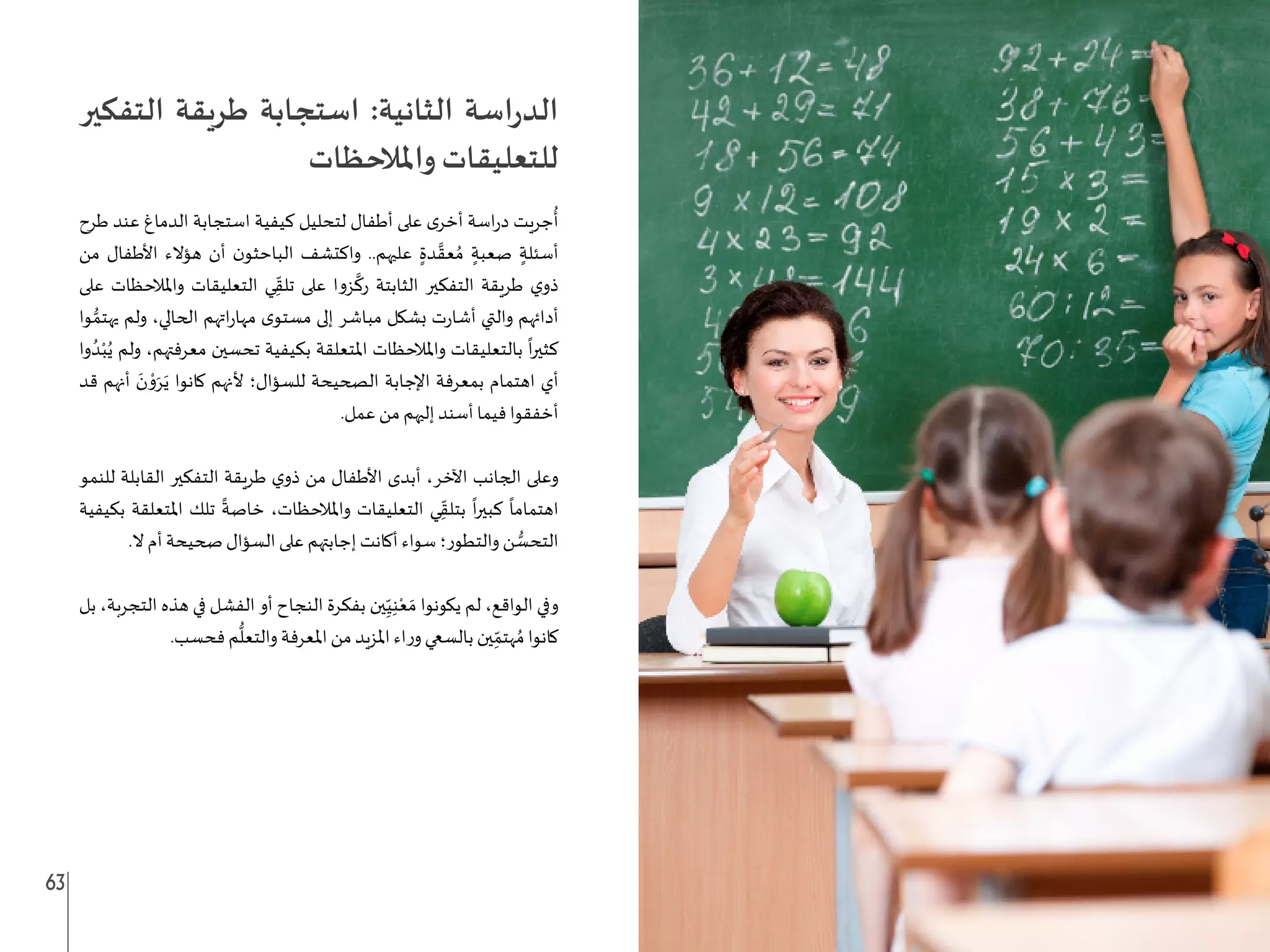 63 62
‫التفكير‬ ‫طريقة‬ ‫استجابة‬ :‫الثانية‬ ‫اسة‬‫ر‬‫الد‬
‫واملالحظات‬ ‫للتعليقات‬
‫طرح‬ ‫عند‬ ‫الدماغ‬ ‫استجابة‬ ‫كيفية‬ ‫لتحليل‬ ‫أطفال‬ ‫على‬ ‫ى‬‫أخر‬ ‫اسة‬‫ر‬‫د‬ ‫جريت‬
ُ
‫أ‬
‫من‬ ‫األطفال‬ ‫هؤالء‬ ‫أن‬ ‫ن‬‫الباحثو‬ ‫واكتشف‬ ..‫عليهم‬ ٍ‫دة‬ َّ‫عق‬ ُ‫م‬ ٍ‫صعبة‬ ٍ‫أسئلة‬
‫على‬ ‫واملالحظات‬ ‫التعليقات‬ ‫ي‬ِ
ّ‫تلق‬ ‫على‬ ‫زوا‬
َّ
‫رك‬ ‫الثابتة‬ ‫التفكير‬ ‫طريقة‬ ‫ي‬‫ذو‬
‫وا‬ ُّ‫يهتم‬ ‫ولم‬ ،‫الحالي‬ ‫اتهم‬‫ر‬‫مها‬ ‫ى‬‫مستو‬ ‫إلى‬ ‫مباشر‬ ‫بشكل‬ ‫ت‬‫ر‬‫أشا‬ ‫والتي‬ ‫أدائهم‬
‫وا‬ ُ‫د‬ْ‫ب‬ُ‫ي‬ ‫ولم‬ ،‫معرفتهم‬ ‫تحسين‬ ‫بكيفية‬ ‫املتعلقة‬ ‫واملالحظات‬ ‫بالتعليقات‬
ً
‫ا‬‫ر‬‫كثي‬
‫قد‬ ‫أنهم‬ َ
‫ن‬ ْ
‫و‬َ‫ر‬َ‫ي‬ ‫كانوا‬ ‫ألنهم‬ ‫للسؤال؛‬ ‫الصحيحة‬ ‫اإلجابة‬ ‫بمعرفة‬ ‫اهتمام‬ ‫أي‬
.‫عمل‬ ‫من‬ ‫إليهم‬ ‫أسند‬ ‫فيما‬ ‫أخفقوا‬
‫للنمو‬ ‫القابلة‬ ‫التفكير‬ ‫طريقة‬ ‫ي‬‫ذو‬ ‫من‬ ‫األطفال‬ ‫أبدى‬ ،‫اآلخر‬ ‫الجانب‬ ‫وعلى‬
‫بكيفية‬ ‫املتعلقة‬ ‫تلك‬
ً
‫خاصة‬ ،‫واملالحظات‬ ‫التعليقات‬ ‫ي‬ِ
ّ‫بتلق‬
ً
‫ا‬‫ر‬‫كبي‬
ً
‫اهتماما‬
.‫ال‬ ‫أم‬ ‫صحيحة‬ ‫السؤال‬ ‫على‬ ‫إجابتهم‬ ‫أكانت‬ ‫سواء‬ ‫والتطور؛‬ ‫ن‬ ُّ
‫التحس‬
‫بل‬ ،‫التجربة‬ ‫هذه‬ ‫في‬ ‫الفشل‬ ‫أو‬ ‫النجاح‬ ‫بفكرة‬ ‫ين‬ِ
ّ‫ي‬ِ‫ن‬ْ‫ع‬ َ‫م‬ ‫يكونوا‬ ‫لم‬ ،‫الواقع‬ ‫وفي‬
.‫فحسب‬ ‫م‬
ُّ
‫والتعل‬ ‫املعرفة‬ ‫من‬ ‫املزيد‬ ‫اء‬‫ر‬‫و‬ ‫بالسعي‬ ‫ين‬ِ
ّ‫هتم‬ ُ‫م‬ ‫كانوا‬
 