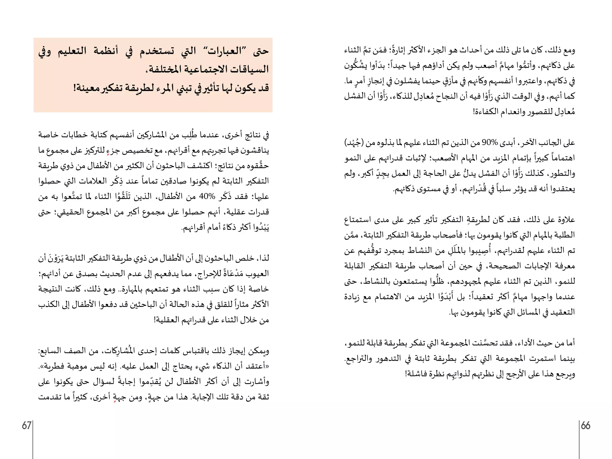 67 66
‫الثناء‬ َّ‫تم‬ ‫ن‬ َ‫فم‬‫؛‬
ً
‫ة‬‫ر‬‫إثا‬ ‫األكثر‬‫الجزء‬ ‫هو‬ ‫أحداث‬ ‫من‬ ‫ذلك‬ ‫تلى‬ ‫ما‬ ‫كان‬ ،‫ذلك‬ ‫ومع‬
‫ن‬‫و‬
ُّ
‫ك‬
ُ
‫يش‬ ‫أوا‬ َ‫بد‬ ‫؛‬
ً
‫جيدا‬ ‫فيها‬ ‫أداؤهم‬ ‫يكن‬ ‫ولم‬ ‫أصعب‬ َّ‫مهام‬ ‫وا‬ ُّ‫وأتم‬ ،‫ذكائهم‬ ‫على‬
.‫ما‬ ٍ‫أمر‬ ِ‫إنجاز‬‫في‬‫ن‬‫يفشلو‬‫حينما‬ ٍ
‫ق‬‫مأز‬‫في‬‫وكأنهم‬‫أنفسهم‬‫واعتبروا‬،‫ذكائهم‬‫في‬
‫الفشل‬‫أن‬‫ا‬ْ
‫و‬
َ
‫أ‬َ‫ر‬،‫للذكاء‬‫ل‬ ِ‫عاد‬ ُ‫م‬‫النجاح‬‫أن‬‫فيه‬‫ا‬ْ
‫و‬
َ
‫أ‬َ‫ر‬‫الذي‬‫الوقت‬‫وفي‬،‫أنهم‬‫كما‬
!‫الكفاءة‬ ‫وانعدام‬ ‫للقصور‬ ‫ل‬ ِ‫عاد‬ ُ‫م‬
)‫د‬ْ‫ه‬ ُ‫(ج‬‫من‬‫بذلوه‬‫ملا‬‫عليهم‬‫الثناء‬‫تم‬‫الذين‬‫من‬90%‫أبدى‬،‫اآلخر‬‫الجانب‬‫على‬
‫النمو‬ ‫على‬ ‫اتهم‬‫ر‬‫قد‬ ‫إلثبات‬ ‫األصعب؛‬ ‫املهام‬ ‫من‬ ‫املزيد‬ ‫بإتمام‬
ً
‫ا‬‫ر‬‫كبي‬
ً
‫اهتماما‬
‫ولم‬ ،‫أكبر‬ ٍ
ّ‫د‬ ِ
‫بج‬ ‫العمل‬ ‫إلى‬ ‫الحاجة‬ ‫على‬ ُّ‫يدل‬ ‫الفشل‬ ‫أن‬ ‫ا‬ْ
‫و‬
َ
‫أ‬َ‫ر‬ ‫كذلك‬ ،‫والتطور‬
.‫ذكائهم‬ ‫ى‬‫مستو‬ ‫في‬ ‫أو‬ ،‫اتهم‬‫ر‬
ْ‫د‬
ُ
‫ق‬ ‫في‬
ً
‫سلبا‬ ‫يؤثر‬ ‫قد‬ ‫أنه‬ ‫يعتقدوا‬
‫استمتاع‬ ‫مدى‬ ‫على‬ ‫كبير‬ ‫تأثير‬ ‫التفكير‬ ِ‫لطريقة‬ ‫كان‬ ‫فقد‬ ،‫ذلك‬ ‫على‬ ‫عالوة‬
‫ن‬ َّ‫مم‬،‫الثابتة‬‫التفكير‬‫طريقة‬‫فأصحاب‬‫بها؛‬‫ن‬‫يقومو‬‫كانوا‬‫التي‬‫باملهام‬‫الطلبة‬
‫عن‬ ‫فهم‬
ُّ
‫توق‬ ‫بمجرد‬ ‫النشاط‬ ‫من‬ ِ
‫ل‬
َ
‫ل‬
َ
‫ـ‬‫ـ‬‫ـ‬‫مل‬‫با‬ ‫يبوا‬ ِ
‫ص‬
ُ
‫أ‬ ،‫اتهم‬‫ر‬‫لقد‬ ‫عليهم‬ ‫الثناء‬ ‫تم‬
‫القابلة‬ ‫التفكير‬ ‫طريقة‬ ‫أصحاب‬ ‫أن‬ ‫حين‬ ‫في‬ ،‫الصحيحة‬ ‫اإلجابات‬ ‫معرفة‬
‫حتى‬ ،‫بالنشاط‬ ‫ن‬‫يستمتعو‬ ‫وا‬
ُّ
‫ظل‬ ،‫ملجهودهم‬ ‫عليهم‬ ‫الثناء‬ ‫تم‬ ‫الذين‬ ،‫للنمو‬
‫يادة‬‫ز‬ ‫مع‬ ‫االهتمام‬ ‫من‬ ‫املزيد‬ ‫ا‬ُ
‫و‬ َ‫د‬ْ‫ب‬
َ
‫أ‬ ‫بل‬ ‫؛‬
ً
‫تعقيدا‬ ‫أكثر‬ َّ‫مهام‬ ‫واجهوا‬ ‫عندما‬
.‫بها‬ ‫ن‬‫يقومو‬ ‫كانوا‬ ‫التي‬ ‫املسائل‬ ‫في‬ ‫التعقيد‬
،‫للنمو‬‫قابلة‬‫بطريقة‬‫تفكر‬‫التي‬‫املجموعة‬‫نت‬ َّ
‫تحس‬‫فقد‬،‫األداء‬‫حيث‬‫من‬‫أما‬
.‫اجع‬‫ر‬‫والت‬ ‫التدهور‬ ‫في‬ ‫ثابتة‬ ‫بطريقة‬ ‫تفكر‬ ‫التي‬ ‫املجموعة‬ ‫استمرت‬ ‫بينما‬
!‫فاشلة‬ ‫نظرة‬ ‫م‬ِ‫ه‬ِ‫لذوات‬ ‫نظرتهم‬ ‫إلى‬ ‫جح‬‫ر‬‫األ‬ ‫على‬ ‫هذا‬ ‫ويرجع‬
‫وفي‬ ‫التعليم‬ ‫أنظمة‬ ‫في‬ ‫تستخدم‬ ‫التي‬ ”‫ات‬‫ر‬‫“العبا‬ ‫حتى‬
،‫املختلفة‬ ‫االجتماعية‬ ‫السياقات‬
!‫معينة‬‫تفكير‬ ‫لطريقة‬ ‫املرء‬ ‫تبني‬ ‫في‬‫تأثير‬ ‫لها‬ ‫ن‬‫يكو‬ ‫قد‬
‫خاصة‬ ‫خطابات‬ ‫كتابة‬ ‫أنفسهم‬ ‫املشاركين‬ ‫من‬ ‫ب‬ِ‫ل‬
ُ
‫ط‬ ‫عندما‬ ،‫ى‬‫أخر‬ ‫نتائج‬ ‫في‬
‫ما‬‫مجموع‬‫على‬‫للتركيز‬ ٍ‫جزء‬‫تخصيص‬‫مع‬،‫انهم‬‫ر‬‫أق‬‫مع‬‫تجربتهم‬‫فيها‬‫ن‬‫يناقشو‬
‫طريقة‬ ‫ي‬‫ذو‬ ‫من‬ ‫األطفال‬‫من‬ ‫الكثير‬‫أن‬ ‫ن‬‫الباحثو‬ ‫اكتشف‬‫نتائج؛‬ ‫من‬ ‫قوه‬ َّ‫حق‬
‫حصلوا‬ ‫التي‬ ‫العالمات‬ ‫ر‬
ْ
‫ك‬ ِ‫ذ‬ ‫عند‬
ً
‫تماما‬ ‫صادقين‬ ‫يكونوا‬ ‫لم‬ ‫الثابتة‬ ‫التفكير‬
‫من‬ ‫به‬ ‫عوا‬َّ‫تمت‬ ‫ملا‬ ‫الثناء‬ ‫ا‬ُ
‫و‬ َّ‫ق‬
َ
‫ل‬
َ
‫ت‬ ‫الذين‬ ،‫األطفال‬ ‫من‬ 40% ‫ر‬
َ
‫ك‬
َ
‫ذ‬ ‫فقد‬ ‫عليها؛‬
‫حتى‬ ‫الحقيقي؛‬ ‫املجموع‬ ‫من‬ ‫أكبر‬ ‫مجموع‬ ‫على‬ ‫حصلوا‬ ‫أنهم‬ ،‫عقلية‬ ‫ات‬‫ر‬‫قد‬
.‫انهم‬‫ر‬‫أق‬ ‫أمام‬ ً‫ذكاء‬ ‫أكثر‬ ‫وا‬ ُ‫د‬ْ‫ب‬َ‫ي‬
‫أن‬ َ
‫ن‬ ْ
‫و‬َ‫ر‬َ‫ي‬‫الثابتة‬‫التفكير‬‫طريقة‬‫ي‬‫ذو‬‫من‬‫األطفال‬‫أن‬‫إلى‬‫ن‬‫الباحثو‬‫خلص‬،‫لذا‬
‫أدائهم؛‬ ‫عن‬ ‫بصدق‬ ‫الحديث‬ ‫عدم‬ ‫إلى‬ ‫يدفعهم‬ ‫مما‬ ،‫اج‬‫ر‬‫لإلح‬
ً
‫اة‬َ‫ع‬ ْ‫د‬ َ‫م‬ ‫العيوب‬
‫النتيجة‬ ‫كانت‬ ،‫ذلك‬ ‫ومع‬ ..‫ة‬‫ر‬‫باملها‬ ‫تمتعهم‬ ‫هو‬ ‫الثناء‬ ‫سبب‬ ‫كان‬ ‫إذا‬ ‫خاصة‬
‫الكذب‬ ‫إلى‬ ‫األطفال‬ ‫دفعوا‬ ‫قد‬ ‫الباحثين‬ ‫أن‬ ‫الحالة‬ ‫هذه‬ ‫في‬ ‫للقلق‬
ً
‫ا‬‫ر‬‫مثا‬ ‫األكثر‬
!‫العقلية‬ ‫اتهم‬‫ر‬‫قد‬ ‫على‬ ‫الثناء‬ ‫خالل‬ ‫من‬
:‫السابع‬ ‫الصف‬ ‫من‬ ،‫كات‬ِ‫شار‬
ُ
‫امل‬ ‫إحدى‬ ‫كلمات‬ ‫باقتباس‬ ‫ذلك‬ ‫إيجاز‬ ‫ويمكن‬
.»‫فطرية‬ ‫موهبة‬ ‫ليس‬ ‫إنه‬ .‫عليه‬ ‫العمل‬ ‫إلى‬ ‫يحتاج‬ ‫�ضيء‬ ‫الذكاء‬ ‫أن‬ ‫«أعتقد‬
‫على‬ ‫يكونوا‬ ‫حتى‬ ‫لسؤال‬
ً
‫إجابة‬ ‫موا‬ ِ
ّ‫قد‬ُ‫ي‬ ‫لن‬ ‫األطفال‬ ‫أكثر‬ ‫أن‬ ‫إلى‬ ‫ت‬‫ر‬‫وأشا‬
‫تقدمت‬ ‫ما‬
ً
‫ا‬‫ر‬‫كثي‬ ،‫ى‬‫أخر‬ ٍ‫جهة‬ ‫ومن‬ ، ٍ‫جهة‬ ‫من‬ ‫هذا‬ .‫اإلجابة‬ ‫تلك‬ ‫دقة‬ ‫من‬ ‫ثقة‬
 