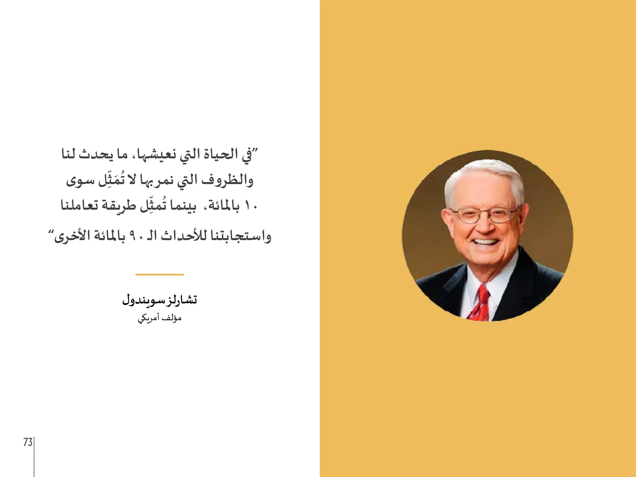 73 72
‫لنا‬ ‫يحدث‬ ‫ما‬ ،‫نعيشها‬ ‫التي‬ ‫الحياة‬ ‫“في‬
‫ى‬‫سو‬ ‫ل‬ِ
ّ
‫ث‬ َ‫م‬
ُ
‫ت‬‫ال‬ ‫بها‬‫نمر‬ ‫التي‬ ‫ف‬‫و‬‫والظر‬
‫تعاملنا‬ ‫طريقة‬ ‫ل‬ِ
ّ
‫مث‬
ُ
‫ت‬ ‫بينما‬ ،‫باملائة‬10
”‫ى‬‫األخر‬ ‫باملائة‬ 90 ‫ـ‬‫ل‬‫ا‬ ‫لألحداث‬ ‫واستجابتنا‬
___
‫ل‬‫سويندو‬‫لز‬‫ر‬‫تشا‬
‫أمريكي‬ ‫مؤلف‬
 